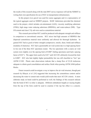 v
the results of this research along with the state DOT survey responses will aid the NDDOT in
writing their own specification for use of SCC in transportation infrastructures.
In this project river gravel was used for coarse aggregate and it is representative of
the typical aggregate used on NDDOT projects. BASF Admixtures provided the chemical
used in the project, which includes air-entrainment (AAE), viscosity modifying admixture
(VMA), high range water reducing admixture (HRWRA), and water-reducer (WR). Type
I/II cement and class C fly ash were used as cementitious material.
This research proved that SCC could be produced with adequate strength and stiffness
in comparison to conventional concrete. SCC mixes had high amounts of HRWRA that
dispersed cementitious material more uniformly and allowed for thorough hydration. In
general SCC had as good or better strength (compressive, tensile, shear, bond) and stiffness
(modulus of elasticity). SCC had a questionable air-void system due to a high spacing factor
in two out of the three SCC specimens tested. The two specimens with a coarse air void
system were slightly over the spacing limit of 0.008” (failing specimens each had a spacing
factor of 0.01”). The upper limit used to be 0.01” until ACI 201 arbitrarily lowered the limit
to 0.008”. SCC also had slightly higher permeability but was still classified as “low” per
ASTM C1202. Plastic state observations indicate that a slump flow of 22-26 incheswas
adequate to obtain good consolidation and surface finish when pouring ASTM A944 pullout
blocks.
Future research could investigate a way to improve the air-void structure, though past
research by Khayat, et al. [14] suggested that increasing the cementitious content and/or
decreasing the water to cement ratio would yield results that meet ACI 201 criteria. A more
elaborate study on bond could be performed as well; the findings of this research indicate
that the bond of SCC to rebar is adequate. Different embedment lengths at varying heights
from the top of the form could be used to examine if the top bar effect is a concern.
 
