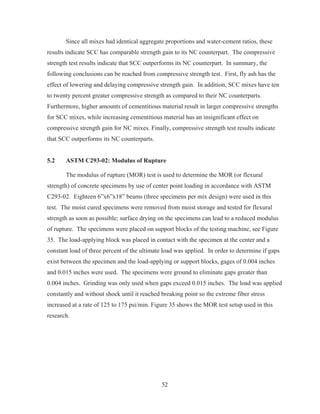 52
Since all mixes had identical aggregate proportions and water-cement ratios, these
results indicate SCC has comparable strength gain to its NC counterpart. The compressive
strength test results indicate that SCC outperforms its NC counterpart. In summary, the
following conclusions can be reached from compressive strength test. First, fly ash has the
effect of lowering and delaying compressive strength gain. In addition, SCC mixes have ten
to twenty percent greater compressive strength as compared to their NC counterparts.
Furthermore, higher amounts of cementitious material result in larger compressive strengths
for SCC mixes, while increasing cementitious material has an insignificant effect on
compressive strength gain for NC mixes. Finally, compressive strength test results indicate
that SCC outperforms its NC counterparts.
5.2 ASTM C293-02: Modulus of Rupture
The modulus of rupture (MOR) test is used to determine the MOR (or flexural
strength) of concrete specimens by use of center point loading in accordance with ASTM
C293-02. Eighteen 6”x6”x18” beams (three specimens per mix design) were used in this
test. The moist cured specimens were removed from moist storage and tested for flexural
strength as soon as possible; surface drying on the specimens can lead to a reduced modulus
of rupture. The specimens were placed on support blocks of the testing machine, see Figure
35. The load-applying block was placed in contact with the specimen at the center and a
constant load of three percent of the ultimate load was applied. In order to determine if gaps
exist between the specimen and the load-applying or support blocks, gages of 0.004 inches
and 0.015 inches were used. The specimens were ground to eliminate gaps greater than
0.004 inches. Grinding was only used when gaps exceed 0.015 inches. The load was applied
constantly and without shock until it reached breaking point so the extreme fiber stress
increased at a rate of 125 to 175 psi/min. Figure 35 shows the MOR test setup used in this
research.
 
