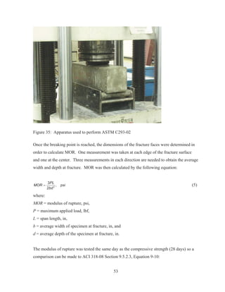 53
Figure 35: Apparatus used to perform ASTM C293-02
Once the breaking point is reached, the dimensions of the fracture faces were determined in
order to calculate MOR. One measurement was taken at each edge of the fracture surface
and one at the center. Three measurements in each direction are needed to obtain the average
width and depth at fracture. MOR was then calculated by the following equation:
2
3
,
2
PL
MOR psi
bd
(5)
where:
MOR = modulus of rupture, psi,
P = maximum applied load, lbf,
L = span length, in,
b = average width of specimen at fracture, in, and
d = average depth of the specimen at fracture, in.
The modulus of rupture was tested the same day as the compressive strength (28 days) so a
comparison can be made to ACI 318-08 Section 9.5.2.3, Equation 9-10:
 