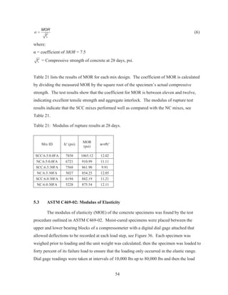 54
c
MOR
f
D
c
(6)
where:
Į = coefficient of MOR = 7.5
cf c = Compressive strength of concrete at 28 days, psi.
Table 21 lists the results of MOR for each mix design. The coefficient of MOR is calculated
by dividing the measured MOR by the square root of the specimen’s actual compressive
strength. The test results show that the coefficient for MOR is between eleven and twelve,
indicating excellent tensile strength and aggregate interlock. The modulus of rupture test
results indicate that the SCC mixes performed well as compared with the NC mixes, see
Table 21.
Table 21: Modulus of rupture results at 28 days.
Mix ID fc' (psi)
MOR
(psi)
ɲ=яfc'
SCC:6.5:0.0FA 7858 1065.12 12.02
NC:6.5:0.0FA 6721 910.99 11.11
SCC:6.5:30FA 7568 861.90 9.91
NC:6.5:30FA 5027 854.25 12.05
SCC:6.0:30FA 6194 882.19 11.21
NC:6.0:30FA 5228 875.54 12.11
5.3 ASTM C469-02: Modulus of Elasticity
The modulus of elasticity (MOE) of the concrete specimens was found by the test
procedure outlined in ASTM C469-02. Moist-cured specimens were placed between the
upper and lower bearing blocks of a compressometer with a digital dial gage attached that
allowed deflections to be recorded at each load step, see Figure 36. Each specimen was
weighed prior to loading and the unit weight was calculated; then the specimen was loaded to
forty percent of its failure load to ensure that the loading only occurred in the elastic range.
Dial gage readings were taken at intervals of 10,000 lbs up to 80,000 lbs and then the load
 