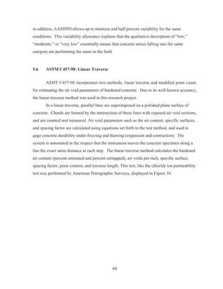 60
in addition, AASHTO allows up to nineteen and half percent variability for the same
conditions. This variability allowance explains that the qualitative description of “low,”
“moderate,” or “very low” essentially means that concrete mixes falling into the same
category are performing the same in the field.
5.6 ASTM C457-98: Linear Traverse
ASMT C457-98 incorporates two methods, linear traverse and modified point count,
for estimating the air void parameters of hardened concrete. Due to its well-known accuracy,
the linear traverse method was used in this research project.
In a linear traverse, parallel lines are superimposed on a polished plane surface of
concrete. Chords are formed by the intersection of these lines with exposed air void sections,
and are counted and measured. Air void parameters such as the air content, specific surfaces,
and spacing factor are calculated using equations set forth in the test method, and used to
gage concrete durability under freezing and thawing (expansion and contraction). The
system is automated in the respect that the instrument moves the concrete specimen along a
line the exact same distance at each step. The linear traverse method calculates the hardened
air content (percent entrained and percent entrapped), air voids per inch, specific surface,
spacing factor, paste content, and traverse length. This test, like the chloride ion permeability
test was performed by American Petrographic Services, displayed in Figure 38.
 