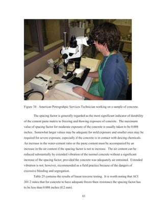 61
Figure 38: American Petrograhpic Services Technician working on a sample of concrete.
The spacing factor is generally regarded as the most significant indicator of durability
of the cement paste matrix to freezing and thawing exposure of concrete. The maximum
value of spacing factor for moderate exposure of the concrete is usually taken to be 0.008
inches. Somewhat larger values may be adequate for mild exposure and smaller ones may be
required for severe exposure, especially if the concrete is in contact with deicing chemicals.
An increase in the water-cement ratio or the paste content must be accompanied by an
increase in the air content if the spacing factor is not to increase. The air content can be
reduced substantially by extended vibration of the normal concrete without a significant
increase of the spacing factor, provided the concrete was adequately air entrained. Extended
vibration is not, however, recommended as a field practice because of the dangers of
excessive bleeding and segregation.
Table 25 contains the results of linear traverse testing. It is worth noting that ACI
201.2 states that for concrete to have adequate freeze thaw resistance the spacing factor has
to be less than 0.008 inches (0.2 mm).
 