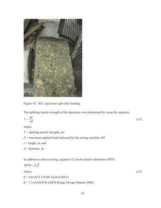 65
Figure 42: SCC specimen split after loading.
The splitting tensile strength of the specimen was determined by using the equation:
2P
T
ldS
(11)
where:
T = splitting tensile strength, psi
P = maximum applied load indicated by the testing machine, lbf
l = length, in, and
d = diameter, in.
In addition to direct testing, equation 12 can be used to determine SPTS.
cSPTS fE c
where: (12)
ȕ = 6.0 (ACI 318-09, Section R8.6)
ȕ = 7.3 (AASHTO LRFD Bridge Design Manual 2006)
 