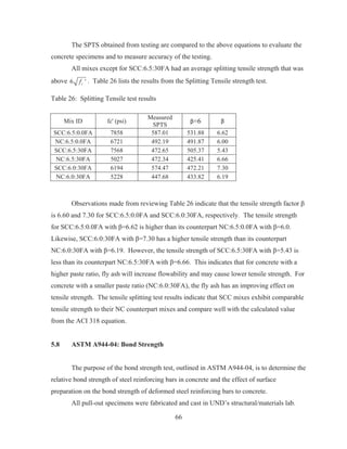 66
The SPTS obtained from testing are compared to the above equations to evaluate the
concrete specimens and to measure accuracy of the testing.
All mixes except for SCC:6.5:30FA had an average splitting tensile strength that was
above 6 'cf . Table 26 lists the results from the Splitting Tensile strength test.
Table 26: Splitting Tensile test results
Mix ID fc' (psi)
Measured
SPTS
ɴ=6 ɴ
SCC:6.5:0.0FA 7858 587.01 531.88 6.62
NC:6.5:0.0FA 6721 492.19 491.87 6.00
SCC:6.5:30FA 7568 472.65 505.37 5.43
NC:6.5:30FA 5027 472.34 425.41 6.66
SCC:6.0:30FA 6194 574.47 472.21 7.30
NC:6.0:30FA 5228 447.68 433.82 6.19
Observations made from reviewing Table 26 indicate that the tensile strength factor ȕ
is 6.60 and 7.30 for SCC:6.5:0.0FA and SCC:6.0:30FA, respectively. The tensile strength
for SCC:6.5:0.0FA with ȕ=6.62 is higher than its counterpart NC:6.5:0.0FA with ȕ=6.0.
Likewise, SCC:6.0:30FA with ȕ=7.30 has a higher tensile strength than its counterpart
NC:6.0:30FA with ȕ=6.19. However, the tensile strength of SCC:6.5:30FA with ȕ=5.43 is
less than its counterpart NC:6.5:30FA with ȕ=6.66. This indicates that for concrete with a
higher paste ratio, fly ash will increase flowability and may cause lower tensile strength. For
concrete with a smaller paste ratio (NC:6.0:30FA), the fly ash has an improving effect on
tensile strength. The tensile splitting test results indicate that SCC mixes exhibit comparable
tensile strength to their NC counterpart mixes and compare well with the calculated value
from the ACI 318 equation.
5.8 ASTM A944-04: Bond Strength
The purpose of the bond strength test, outlined in ASTM A944-04, is to determine the
relative bond strength of steel reinforcing bars in concrete and the effect of surface
preparation on the bond strength of deformed steel reinforcing bars to concrete.
All pull-out specimens were fabricated and cast in UND’s structural/materials lab.
 