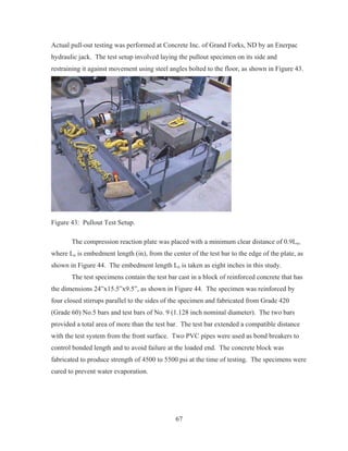 67
Actual pull-out testing was performed at Concrete Inc. of Grand Forks, ND by an Enerpac
hydraulic jack. The test setup involved laying the pullout specimen on its side and
restraining it against movement using steel angles bolted to the floor, as shown in Figure 43.
Figure 43: Pullout Test Setup.
The compression reaction plate was placed with a minimum clear distance of 0.9Le,
where Le is embedment length (in), from the center of the test bar to the edge of the plate, as
shown in Figure 44. The embedment length Le is taken as eight inches in this study.
The test specimens contain the test bar cast in a block of reinforced concrete that has
the dimensions 24”x15.5”x9.5”, as shown in Figure 44. The specimen was reinforced by
four closed stirrups parallel to the sides of the specimen and fabricated from Grade 420
(Grade 60) No.5 bars and test bars of No. 9 (1.128 inch nominal diameter). The two bars
provided a total area of more than the test bar. The test bar extended a compatible distance
with the test system from the front surface. Two PVC pipes were used as bond breakers to
control bonded length and to avoid failure at the loaded end. The concrete block was
fabricated to produce strength of 4500 to 5500 psi at the time of testing. The specimens were
cured to prevent water evaporation.
 