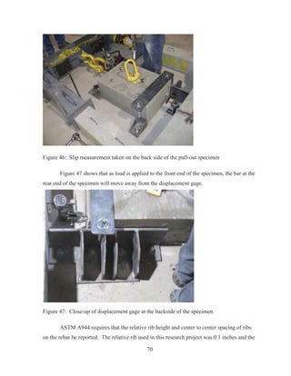 70
Figure 46: Slip measurement taken on the back side of the pull-out specimen
Figure 47 shows that as load is applied to the front end of the specimen, the bar at the
rear end of the specimen will move away from the displacement gage.
Figure 47: Close-up of displacement gage at the backside of the specimen.
ASTM A944 requires that the relative rib height and center to center spacing of ribs
on the rebar be reported. The relative rib used in this research project was 0.1 inches and the
 