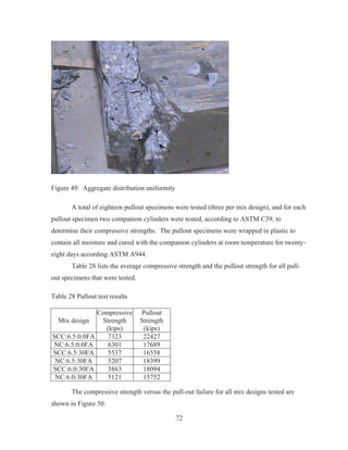 72
Figure 49: Aggregate distribution uniformity
A total of eighteen pullout specimens were tested (three per mix design), and for each
pullout specimen two companion cylinders were tested, according to ASTM C39, to
determine their compressive strengths. The pullout specimens were wrapped in plastic to
contain all moisture and cured with the companion cylinders at room temperature for twenty-
eight days according ASTM A944.
Table 28 lists the average compressive strength and the pullout strength for all pull-
out specimens that were tested.
Table 28 Pullout test results
Mix design
Compressive
Strength
(kips)
Pullout
Strength
(kips)
SCC:6.5:0.0FA 7323 22427
NC:6.5:0.0FA 6301 17689
SCC:6.5:30FA 5537 16558
NC:6.5:30FA 5207 18399
SCC:6.0:30FA 5863 18094
NC:6.0:30FA 5121 15752
The compressive strength versus the pull-out failure for all mix designs tested are
shown in Figure 50.
 