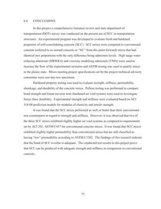 75
6.0 CONCLUSIONS
In this project a comprehensive literature review and state department of
transportation (DOT) survey was conducted on the present use of SCC in transportation
structures. An experimental program was developed to evaluate fresh and hardened
properties of self-consolidating concrete (SCC). SCC mixes were compared to conventional
concrete (referred to as normal concrete or “NC” from this point forward) mixes that had
identical mix proportions with the only difference being admixture levels. High range water
reducing admixture (HRWRA) and viscosity modifying admixture (VMA) were used to
increase the flow of the experimental mixtures and ASTM testing was used to qualify mixes
in the plastic state. Mixes meeting project specifications set by the project technical advisory
committee were cast into test specimens.
Hardened property testing was used to evaluate strength, stiffness, permeability,
shrinkage, and durability of the concrete mixes. Pullout testing was performed to compare
bond strength and linear traverse tests (hardened air void system) were used to investigate
freeze thaw durability. Experimental strength and stiffness were evaluated based on ACI
318-08 prediction models for modulus of elasticity and tensile strength.
It was found that the SCC mixes performed as well or better than their conventional
mix counterparts in regard to strength and stiffness. However, it was observed that two of
the three SCC mixes exhibited slightly higher air void systems as compared to requirements
set by ACI 201, ASTM C457 for conventional concrete mixes. It was found that SCC mixes
exhibited slightly higher permeability than conventional mixes but are still classified as
having “low” permeability according to ASTM C1202. The findings of this research indicate
that the bond of SCC to rebar is adequate. The conducted test results in this project prove
that SCC can be produced with adequate strength and stiffness in comparison to conventional
concrete.
 