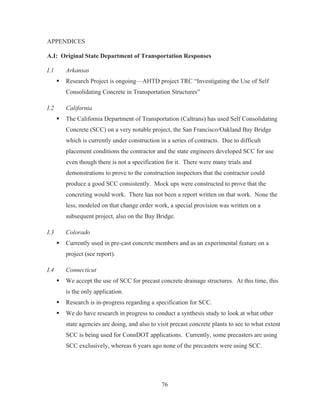 76
APPENDICES
A.I: Original State Department of Transportation Responses
I.1 Arkansas
ƒ Research Project is ongoing—AHTD project TRC “Investigating the Use of Self
Consolidating Concrete in Transportation Structures”
I.2 California
ƒ The California Department of Transportation (Caltrans) has used Self Consolidating
Concrete (SCC) on a very notable project, the San Francisco/Oakland Bay Bridge
which is currently under construction in a series of contracts. Due to difficult
placement conditions the contractor and the state engineers developed SCC for use
even though there is not a specification for it. There were many trials and
demonstrations to prove to the construction inspectors that the contractor could
produce a good SCC consistently. Mock ups were constructed to prove that the
concreting would work. There has not been a report written on that work. None the
less, modeled on that change order work, a special provision was written on a
subsequent project, also on the Bay Bridge.
I.3 Colorado
ƒ Currently used in pre-cast concrete members and as an experimental feature on a
project (see report).
I.4 Connecticut
ƒ We accept the use of SCC for precast concrete drainage structures. At this time, this
is the only application.
ƒ Research is in-progress regarding a specification for SCC.
ƒ We do have research in progress to conduct a synthesis study to look at what other
state agencies are doing, and also to visit precast concrete plants to see to what extent
SCC is being used for ConnDOT applications. Currently, some precasters are using
SCC exclusively, whereas 6 years ago none of the precasters were using SCC.
 