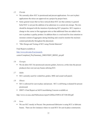 77
I.5 Florida
ƒ We currently allow SCC in prestressed and precast applications. For cast in place
applications the mixes are approved on a project by project basis.
ƒ Some general issues that we have noticed about SCC are that contrary to general
belief SCC is not just the addition of an admixture to a current mix design. The mix
should be designed with the intention of producing SCC properties. SCC requires a
change to the coarse to fine aggregate ratio so that additional fines are added to the
mix to produce a quality product. In addition there is a real need for close attention to
moisture content of aggregates during batching and a need to monitor the moisture
content periodically throughout the placement.
ƒ “Mix Design and Testing of SCC using Florida Materials”
Final Report available at:
http://www.dot.state.fl.us/research-
center/Completed_Proj/Summary_SMO/FDOT_BD503_rpt.pdf
I.6 Georgia
ƒ We do allow SCC for prestressed concrete girders, however, at this time the precast
producers have not cast any beams utilizing SCC.
I.7 Idaho
ƒ SCC currently used for voided box girders, MSE and sound wall panels
I.8 Illinois
ƒ SCC is allowed for cast-in-place and precast. SCC is still being evaluated for precast
prestressed.
ƒ IDOT’s Final Report on Self-Consolidating Concrete available at:
http://www.ict.uiuc.edu/Publications/report%20files/FHWA-ICT-08-020.pdf
I.9 Iowa
ƒ We use SCC mostly in Precast. One prestressed fabricator is using SCC to fabricate
beams. There are few instances where we used SCC for cast-in-place construction.
 