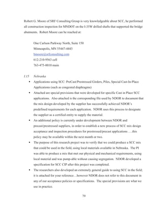 79
Robert G. Moore of SRF Consulting Group is very knowledgeable about SCC, he performed
all construction inspection for MNDOT on the I-35W drilled shafts that supported the bridge
abutments. Robert Moore can be reached at:
One Carlson Parkway North, Suite 150
Minneapolis, MN 55447-4443
bmoore@srfconsulting.com
612-210-9563 cell
763-475-0010 main
I.15 Nebraska
ƒ Applications using SCC: PreCast/Prestressed Girders, Piles, Special Cast-In-Place
Applications (such as congested diaphragms)
ƒ Attached are special provisions that were developed for specific Cast in Place SCC
applications. Also attached is the corresponding file used by NDOR to document that
the mix design developed by the supplier has successfully achieved NDOR’s
predefined requirements for each application. NDOR uses this process to designate
the supplier as a certified entity to supply the material.
ƒ An additional policy is currently under development between NDOR and
precast/prestressed suppliers, in order to establish a new process of SCC mix design
acceptance and inspection procedures for prestressed/precast applications ….this
policy may be available within the next month or two.
ƒ The purpose of this research project was to verify that we could produce a SCC mix
that could be used in the field, using local materials available in Nebraska. The PI
was able to produce a mix that met our physical and mechanical requirements, using
local material and was pump-able without causing segregation. NDOR developed a
specification for SCC CIP after this project was completed.
ƒ The researchers also developed an extremely general guide to using SCC in the field;
it is attached for your reference…however NDOR does not refer to this document in
any of our acceptance policies or specifications. The special provisions are what we
use in practice.
 