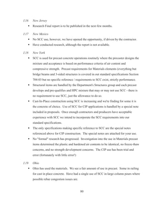 80
I.16 New Jersey
ƒ Research Final report is to be published in the next few months.
I.17 New Mexico
ƒ No SCC use, however, we have opened the opportunity, if driven by the contractor.
ƒ Have conducted research, although the report is not available.
I.18 New York
ƒ SCC is used for precast concrete operations routinely where the precaster designs the
mixture and acceptance is based on performance criteria of air content and
compressive strength. Precast requirements for Materials elements (everything but
bridge beams and 3-sided structures is covered in out standard specifications Section
704-03 but no specific reference / requirements to SCC exist, strictly performance.
ƒ Structural items are handled by the Department's Structures group and each precast
develops and pre-qualifies and HPC mixture that may or may not use SCC - there is
no requirement to use SCC, just the allowance to do so.
ƒ Cast-In-Place construction using SCC is increasing and we're finding for some it is
the concrete of choice. Use of SCC for CIP applications is handled by a special note
included in proposals. Once enough contractors and producers have acceptable
experience with SCC we intend to incorporate the SCC requirements into our
standard specifications.
ƒ The only specifications making specific reference to SCC are the special notes
referenced above for CIP construction. The special notes are attached for your use.
ƒ No formal research has progressed. Investigation into the use in Materials precast
items determined the plastic and hardened air contents to be identical, no freeze-thaw
concerns, and no strength development concerns. The CIP use has been trial and
error (fortunately with little error!)
I.19 Ohio
ƒ Ohio has used the materials. We see a fair amount of use in precast. Some in railing
for cast in place concrete. Have had a single use of SCC in large column pours where
possible rebar congestion issues are.
 