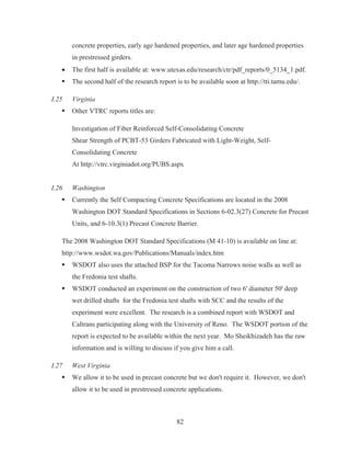 82
concrete properties, early age hardened properties, and later age hardened properties
in prestressed girders.
x The first half is available at: www.utexas.edu/research/ctr/pdf_reports/0_5134_1.pdf.
ƒ The second half of the research report is to be available soon at http://tti.tamu.edu/.
I.25 Virginia
ƒ Other VTRC reports titles are:
Investigation of Fiber Reinforced Self-Consolidating Concrete
Shear Strength of PCBT-53 Girders Fabricated with Light-Weight, Self-
Consolidating Concrete
At http://vtrc.virginiadot.org/PUBS.aspx
I.26 Washington
ƒ Currently the Self Compacting Concrete Specifications are located in the 2008
Washington DOT Standard Specifications in Sections 6-02.3(27) Concrete for Precast
Units, and 6-10.3(1) Precast Concrete Barrier.
The 2008 Washington DOT Standard Specifications (M 41-10) is available on line at:
http://www.wsdot.wa.gov/Publications/Manuals/index.htm
ƒ WSDOT also uses the attached BSP for the Tacoma Narrows noise walls as well as
the Fredonia test shafts.
ƒ WSDOT conducted an experiment on the construction of two 6' diameter 50' deep
wet drilled shafts for the Fredonia test shafts with SCC and the results of the
experiment were excellent. The research is a combined report with WSDOT and
Caltrans participating along with the University of Reno. The WSDOT portion of the
report is expected to be available within the next year. Mo Sheikhizadeh has the raw
information and is willing to discuss if you give him a call.
I.27 West Virginia
ƒ We allow it to be used in precast concrete but we don't require it. However, we don't
allow it to be used in prestressed concrete applications.
 