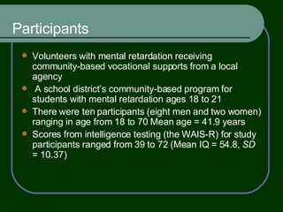 Participants Volunteers with mental retardation receiving community-based vocational supports from a local agency  A school district’s community-based program for students with mental retardation ages 18 to 21 There were ten participants (eight men and two women) ranging in age from 18 to 70 Mean age = 41.9 years Scores from intelligence testing (the WAIS-R) for study participants ranged from 39 to 72 (Mean IQ = 54.8,  SD  = 10.37) 
