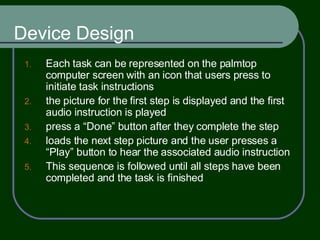 Device Design Each task can be represented on the palmtop computer screen with an icon that users press to initiate task instructions the picture for the first step is displayed and the first audio instruction is played press a “Done” button after they complete the step loads the next step picture and the user presses a “Play” button to hear the associated audio instruction This sequence is followed until all steps have been completed and the task is finished 