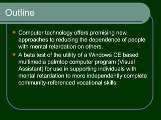 Outline Computer technology offers promising new approaches to reducing the dependence of people with mental retardation on others. A beta test of the utility of a Windows CE based multimedia palmtop computer program (Visual Assistant) for use in supporting individuals with mental retardation to more independently complete community-referenced vocational skills. 