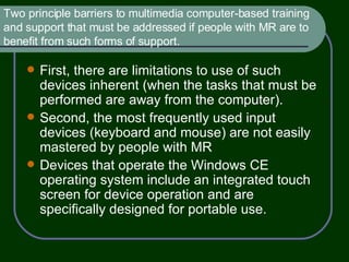Two principle barriers to multimedia computer-based training and support that must be addressed if people with MR are to benefit from such forms of support. First, there are limitations to use of such devices inherent (when the tasks that must be performed are away from the computer). Second, the most frequently used input devices (keyboard and mouse) are not easily mastered by people with MR Devices that operate the Windows CE operating system include an integrated touch screen for device operation and are specifically designed for portable use. 