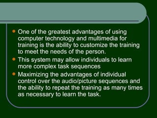 One of the greatest advantages of using computer technology and multimedia for training is the ability to customize the training to meet the needs of the person. This system may allow individuals to learn more complex task sequences  Maximizing the advantages of individual control over the audio/picture sequences and the ability to repeat the training as many times as necessary to learn the task. 