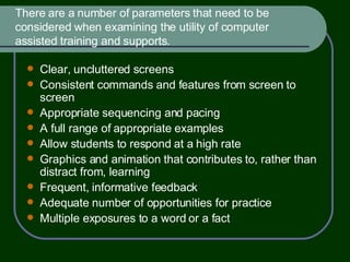 There are a number of parameters that need to be considered when examining the utility of computer assisted training and supports. Clear, uncluttered screens Consistent commands and features from screen to screen Appropriate sequencing and pacing A full range of appropriate examples Allow students to respond at a high rate Graphics and animation that contributes to, rather than distract from, learning Frequent, informative feedback Adequate number of opportunities for practice Multiple exposures to a word or a fact  