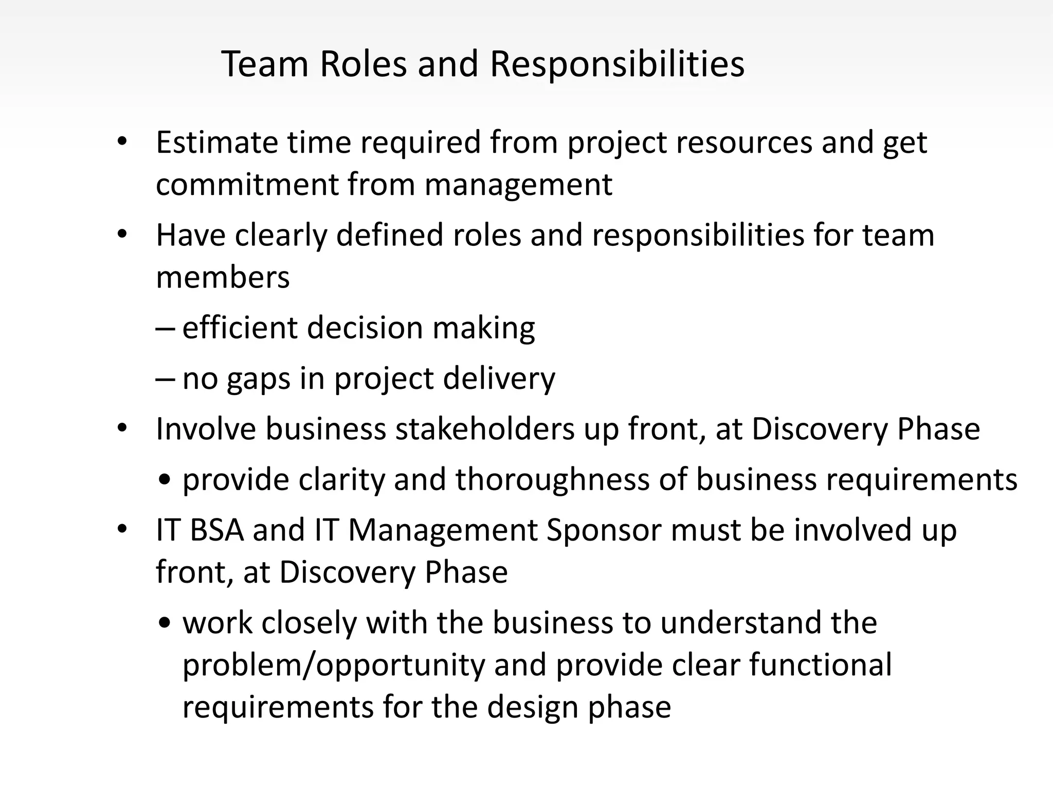 Team Roles and Responsibilities
• Estimate time required from project resources and get
commitment from management
• Have clearly defined roles and responsibilities for team
members
– efficient decision making
– no gaps in project delivery
• Involve business stakeholders up front, at Discovery Phase
• provide clarity and thoroughness of business requirements
• IT BSA and IT Management Sponsor must be involved up
front, at Discovery Phase
• work closely with the business to understand the
problem/opportunity and provide clear functional
requirements for the design phase
 