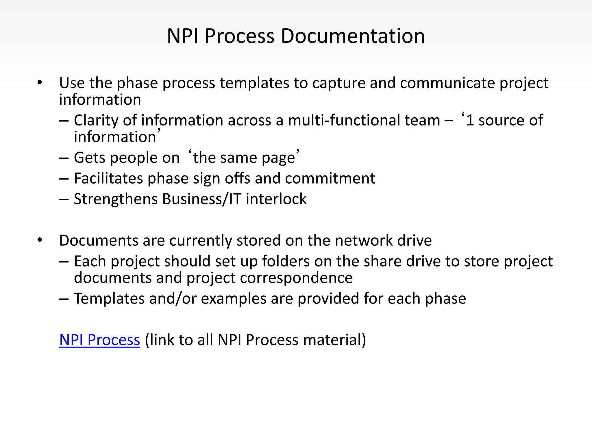 NPI Process Documentation
• Use the phase process templates to capture and communicate project
information
– Clarity of information across a multi-functional team – ‘1 source of
information’
– Gets people on ‘the same page’
– Facilitates phase sign offs and commitment
– Strengthens Business/IT interlock
• Documents are currently stored on the network drive
– Each project should set up folders on the share drive to store project
documents and project correspondence
– Templates and/or examples are provided for each phase
NPI Process (link to all NPI Process material)
 
