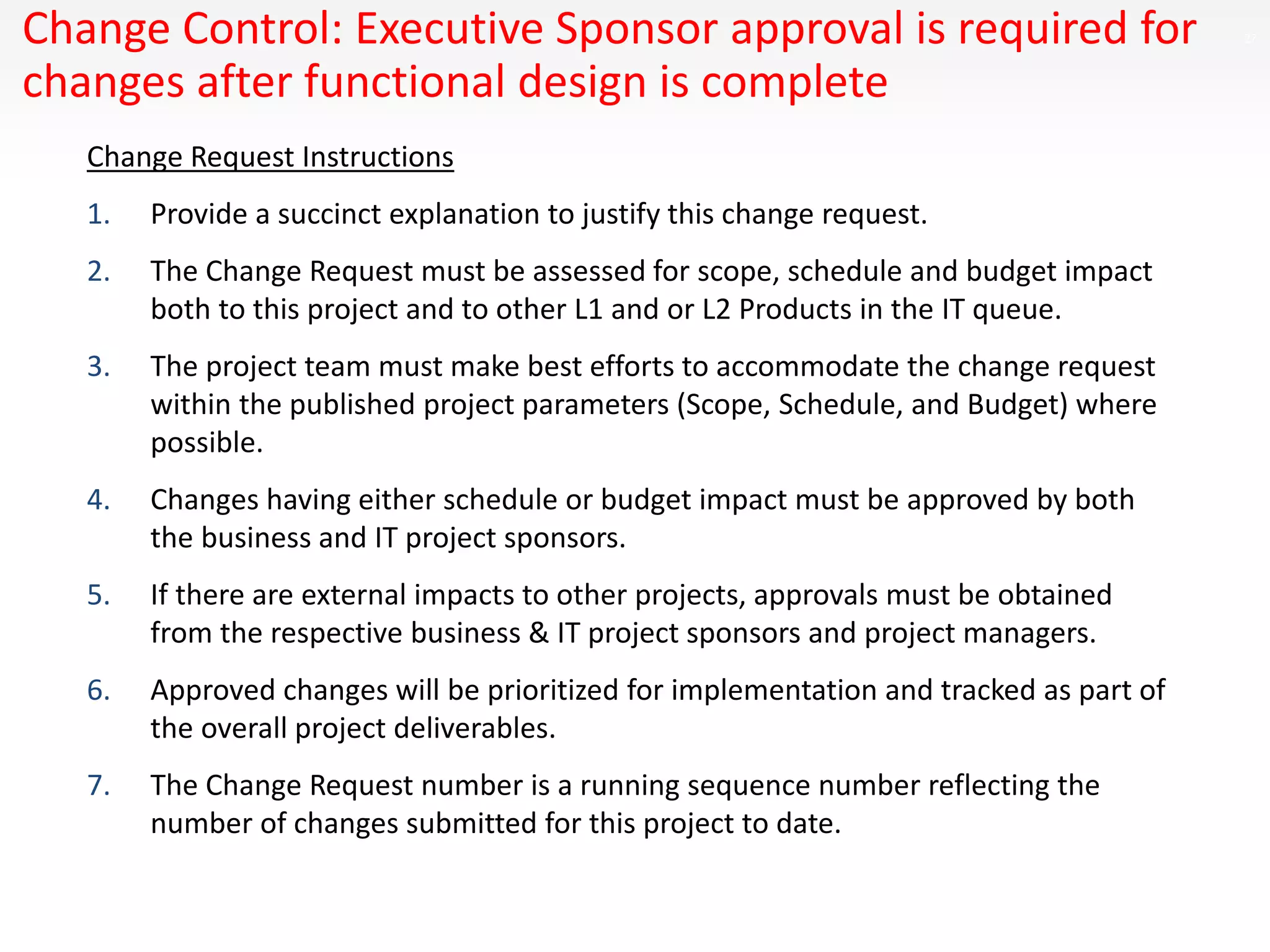27Change Control: Executive Sponsor approval is required for
changes after functional design is complete
Change Request Instructions
1. Provide a succinct explanation to justify this change request.
2. The Change Request must be assessed for scope, schedule and budget impact
both to this project and to other L1 and or L2 Products in the IT queue.
3. The project team must make best efforts to accommodate the change request
within the published project parameters (Scope, Schedule, and Budget) where
possible.
4. Changes having either schedule or budget impact must be approved by both
the business and IT project sponsors.
5. If there are external impacts to other projects, approvals must be obtained
from the respective business & IT project sponsors and project managers.
6. Approved changes will be prioritized for implementation and tracked as part of
the overall project deliverables.
7. The Change Request number is a running sequence number reflecting the
number of changes submitted for this project to date.
 