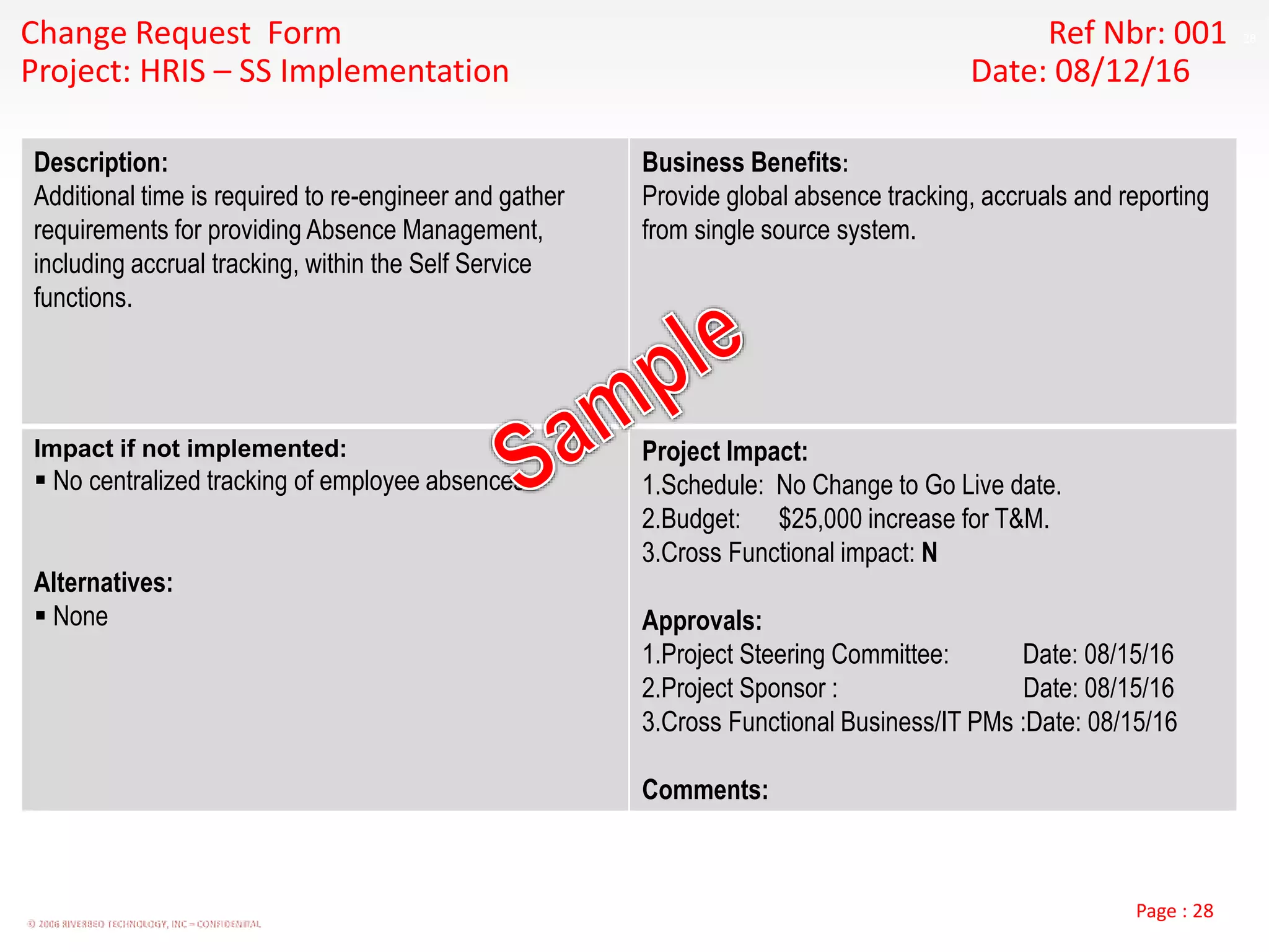 28
© 2006 RIVERBED TECHNOLOGY, INC – CONFIDENTIAL
Page : 28
Change Request Form Ref Nbr: 001
Project: HRIS – SS Implementation Date: 08/12/16
Description:
Additional time is required to re-engineer and gather
requirements for providing Absence Management,
including accrual tracking, within the Self Service
functions.
Business Benefits:
Provide global absence tracking, accruals and reporting
from single source system.
Impact if not implemented:
 No centralized tracking of employee absences.
Alternatives:
 None
Project Impact:
1.Schedule: No Change to Go Live date.
2.Budget: $25,000 increase for T&M.
3.Cross Functional impact: N
Approvals:
1.Project Steering Committee: Date: 08/15/16
2.Project Sponsor : Date: 08/15/16
3.Cross Functional Business/IT PMs :Date: 08/15/16
Comments:
 