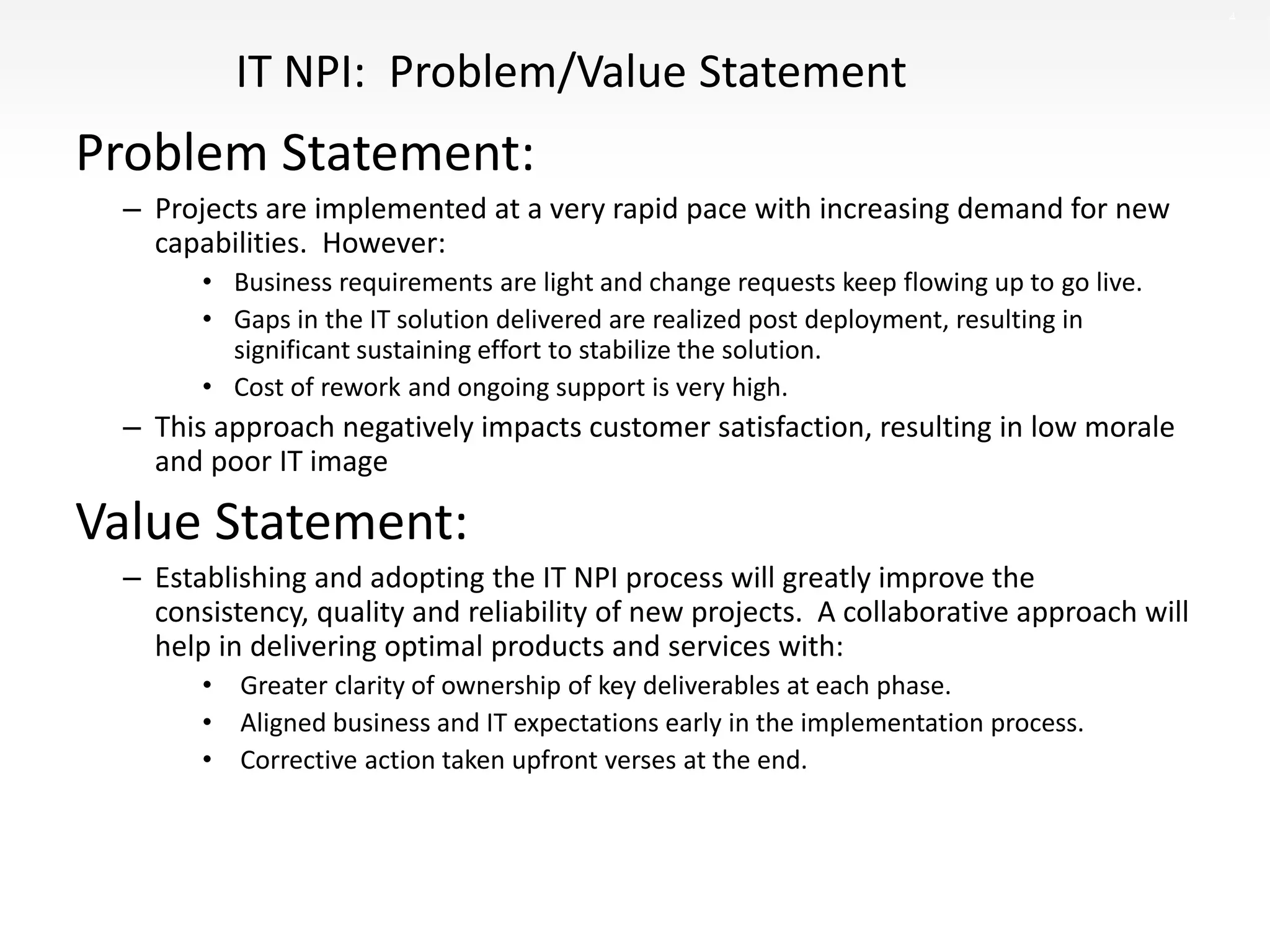 4
IT NPI: Problem/Value Statement
Problem Statement:
– Projects are implemented at a very rapid pace with increasing demand for new
capabilities. However:
• Business requirements are light and change requests keep flowing up to go live.
• Gaps in the IT solution delivered are realized post deployment, resulting in
significant sustaining effort to stabilize the solution.
• Cost of rework and ongoing support is very high.
– This approach negatively impacts customer satisfaction, resulting in low morale
and poor IT image
Value Statement:
– Establishing and adopting the IT NPI process will greatly improve the
consistency, quality and reliability of new projects. A collaborative approach will
help in delivering optimal products and services with:
• Greater clarity of ownership of key deliverables at each phase.
• Aligned business and IT expectations early in the implementation process.
• Corrective action taken upfront verses at the end.
 