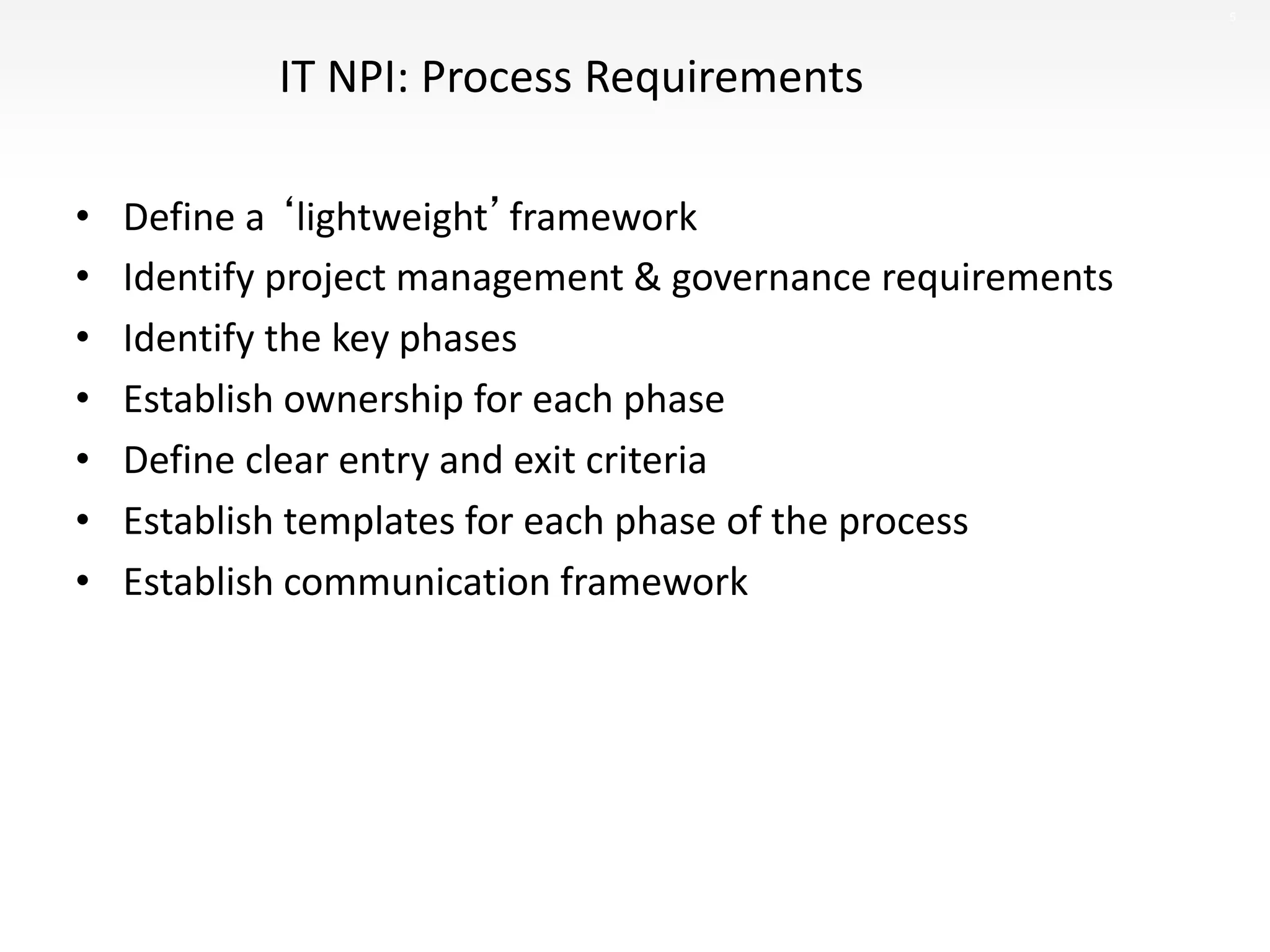 5
IT NPI: Process Requirements
• Define a ‘lightweight’framework
• Identify project management & governance requirements
• Identify the key phases
• Establish ownership for each phase
• Define clear entry and exit criteria
• Establish templates for each phase of the process
• Establish communication framework
 