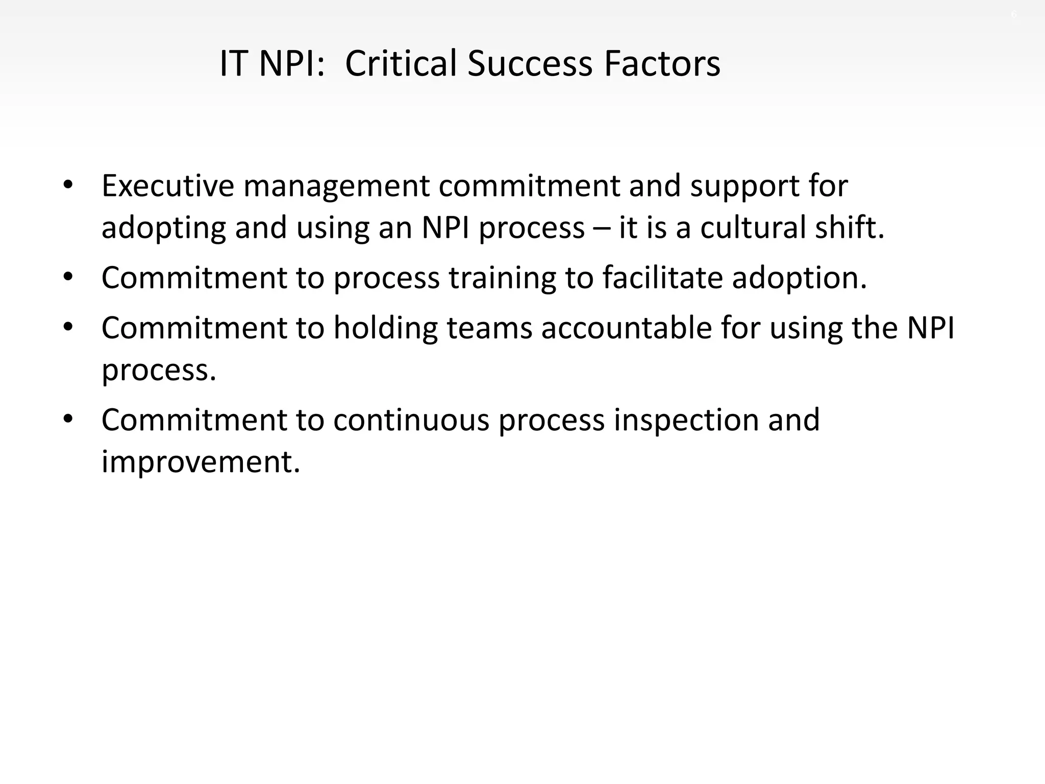 6
IT NPI: Critical Success Factors
• Executive management commitment and support for
adopting and using an NPI process – it is a cultural shift.
• Commitment to process training to facilitate adoption.
• Commitment to holding teams accountable for using the NPI
process.
• Commitment to continuous process inspection and
improvement.
 