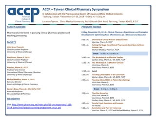 AACCCCPP  ––  TTaaiiwwaann  CClliinniiccaall  PPhhaarrmmaaccyy  SSyymmppoossiiuumm  
 
In Collaboration with the Pharmaceutical Society of Taiwan and China Medical University 
Taichung, Taiwan * November 14–16, 2014 * 9:00 a.m.–5:30 p.m. 
Location/Venue:   China Medical University, No.91 Hsueh‐Shih Road, Taichung, Taiwan 40402, R.O.C 
TARGET AUDIENCE 
 
Pharmacists interested in pursuing clinical pharmacy practice and 
teaching/precepting. 
 
  
FACULTY 
 
Vicki Groo, Pharm.D. 
Clinical Assistant Professor 
University of Illinois at Chicago 
 
Alan Gross, Pharm.D., BCPS 
Clinical Assistant Professor 
University of Illinois at Chicago 
  
Alan Lau, Pharm.D., FCCP 
Professor and Director 
International Clinical Pharmacy Education 
University of Illinois at Chicago 
 
Michael Maddux, Pharm.D., FCCP 
Executive Director 
American College of Clinical Pharmacy 
 
Zachary Stacy, Pharm.D., MS, BCPS, FCCP 
Associate Professor 
St. Louis College of Pharmacy 
 
TO REGISTER  
 
Visit http://www.pharm.org.tw/index.php/51‐uncategorised/1126‐
2014_jointclinicalpracticetraining‐programme_accp_pst 
 
PROGRAM AGENDA 
 
Friday, November 14, 2014 – Clinical Pharmacy Practitioner and Preceptor 
Development: Optimizing Your Effectiveness as a Clinician and Educator 
 
9:00 a.m.  Overview of Clinical Practice and Education 
    Alan Lau, Pharm.D., FCCP  
9:45 a.m.  Setting the Stage: How Clinical Pharmacists Contribute to Direct 
Patient Care 
    Michael Maddux, Pharm.D., FCCP 
 
   
10:45 a.m.  The Attributes of an Effective Teacher 
  Zachary Stacy, Pharm.D., MS, BCPS, FCCP  
11:30 a.m.   The Attributes of an Effective Clinician 
    Vicki Groo, Pharm.D. 
    Alan Gross, Pharm.D., BCPS 
 
12:15 p.m.  Lunch  
 
1:30 p.m.  Teaching Clinical Skills in the Classroom 
  Zachary Stacy, Pharm.D., MS, BCPS, FCCP  
2:30 p.m.  Teaching Clinical Skills in Patient Care Settings 
    Vicki Groo, Pharm.D. 
    Alan Gross, Pharm.D., BCPS 
 
   
 
3:30 p.m.  Teaching Scenarios 
    Vicki Groo, Pharm.D. 
    Alan Gross, Pharm.D., BCPS 
    Zachary Stacy, Pharm.D., MS, BCPS, FCCP  
4:45 p.m.  Faculty Panel: Questions and Answers 
All Faculty 
5:15 p.m.  Summation and Plan for Tomorrow 
Alan Lau, Pharm.D., FCCP and Michael Maddux, Pharm.D., FCCP 
Break:  10:30 a.m. –10:45 a.m.
Break:  3:15 p.m. –3:30 p.m.
 