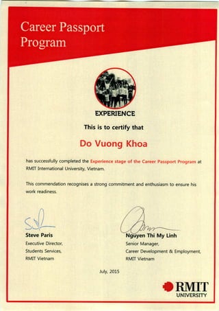 EXPERIENCE
This is to certify that
Do Vuong Khoa
has successfully completed the Experience stage of the Career Passport Program at
RMIT International University, Vietnam.
This commendation recognises a strong commitment and enthusiasm to ensure his
work readiness.
Steve Paris
Executive Director,
Students Services,
RMIT Vietnam
July, 2015
Nguyen Thi My Linh
Senior Manager,
Career Development & Employment,
RMIT Vietnam
RMITUNIVERSITY
 