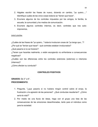 64
2. Hágales escribir las frases de nuevo, diciendo en cambio, "yo quiero....."
Identifique cuales de las cinco cosas todavía se “tienen que hacer”.
3. Enumere algunos de los controles impuestos por los amigos, la familia, la
escuela, la comunidad y los medios de comunicación.
4. Enumere algunos controles internos, es decir, controles que nos auto-
imponemos.
DISCUSIÓN:
¿Cuáles de las frases de "yo quiero..." todavía involucran cosas de "yo tengo que..."?
¿Por qué se "tenían que hacer" - qué controles estaban involucrados?
¿Qué pasaría si no se hicieran?
¿Tienen que hacerlas realmente, o están escogiendo no enfrentarse a consecuencias
negativas?
¿Cuáles son las diferencias entre los controles exteriores (externos) e interiores
(internos)?
¿Cómo afectan su conducta?
CONTROLES POSITIVOS
GRADOS: De 3° a 6°.
PROCEDIMIENTO:
1. Pregunte, "¿que pasaría si no hubiera ningún control sobre el enojo, la
frustración o la agresión de las personas? ¿Qué conductas resultarían? ¿Cómo
sería la vida?"
2. Por medio de una lluvia de ideas, haga con el grupo una lista de las
consecuencias de las emociones desenfrenadas, tanto para el individuo como
para la sociedad.
 