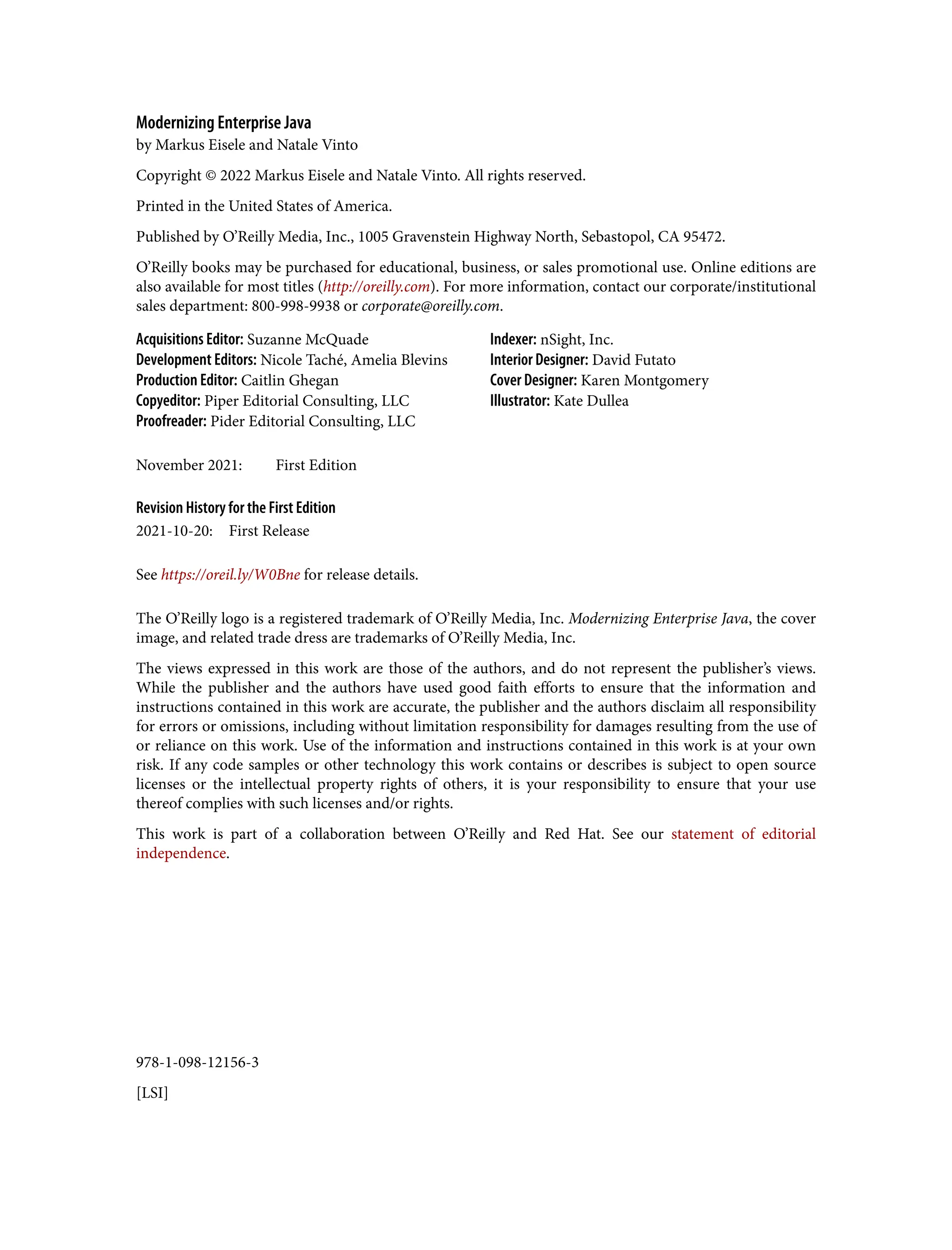 978-1-098-12156-3
[LSI]
Modernizing Enterprise Java
by Markus Eisele and Natale Vinto
Copyright © 2022 Markus Eisele and Natale Vinto. All rights reserved.
Printed in the United States of America.
Published by O’Reilly Media, Inc., 1005 Gravenstein Highway North, Sebastopol, CA 95472.
O’Reilly books may be purchased for educational, business, or sales promotional use. Online editions are
also available for most titles (http://oreilly.com). For more information, contact our corporate/institutional
sales department: 800-998-9938 or corporate@oreilly.com.
Acquisitions Editor: Suzanne McQuade
Development Editors: Nicole Taché, Amelia Blevins
Production Editor: Caitlin Ghegan
Copyeditor: Piper Editorial Consulting, LLC
Proofreader: Pider Editorial Consulting, LLC
Indexer: nSight, Inc.
Interior Designer: David Futato
Cover Designer: Karen Montgomery
Illustrator: Kate Dullea
November 2021: First Edition
Revision History for the First Edition
2021-10-20: First Release
See https://oreil.ly/W0Bne for release details.
The O’Reilly logo is a registered trademark of O’Reilly Media, Inc. Modernizing Enterprise Java, the cover
image, and related trade dress are trademarks of O’Reilly Media, Inc.
The views expressed in this work are those of the authors, and do not represent the publisher’s views.
While the publisher and the authors have used good faith efforts to ensure that the information and
instructions contained in this work are accurate, the publisher and the authors disclaim all responsibility
for errors or omissions, including without limitation responsibility for damages resulting from the use of
or reliance on this work. Use of the information and instructions contained in this work is at your own
risk. If any code samples or other technology this work contains or describes is subject to open source
licenses or the intellectual property rights of others, it is your responsibility to ensure that your use
thereof complies with such licenses and/or rights.
This work is part of a collaboration between O’Reilly and Red Hat. See our statement of editorial
independence.
 