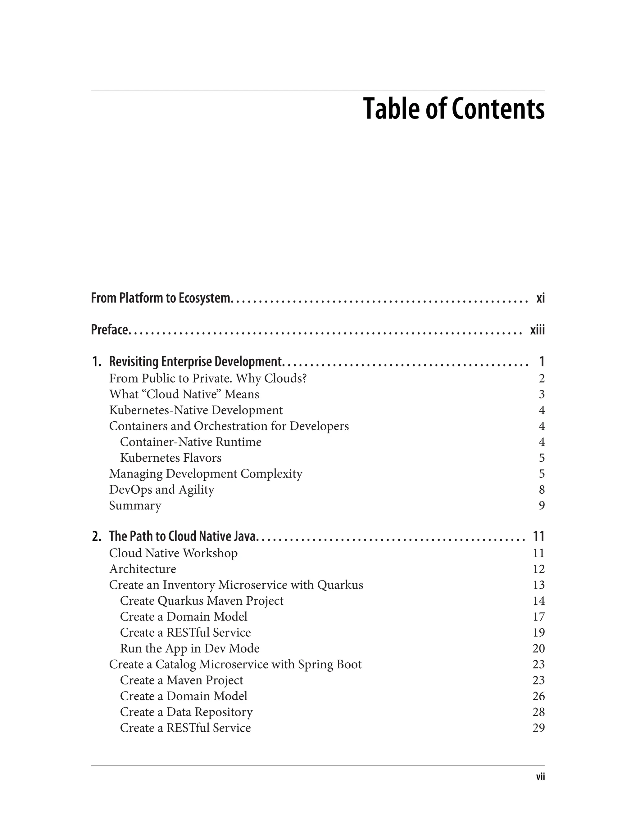 Table of Contents
From Platform to Ecosystem. . . . . . . . . . . . . . . . . . . . . . . . . . . . . . . . . . . . . . . . . . . . . . . . . . . . . xi
Preface. . . . . . . . . . . . . . . . . . . . . . . . . . . . . . . . . . . . . . . . . . . . . . . . . . . . . . . . . . . . . . . . . . . . . . xiii
1. Revisiting Enterprise Development. . . . . . . . . . . . . . . . . . . . . . . . . . . . . . . . . . . . . . . . . . . . 1
From Public to Private. Why Clouds? 2
What “Cloud Native” Means 3
Kubernetes-Native Development 4
Containers and Orchestration for Developers 4
Container-Native Runtime 4
Kubernetes Flavors 5
Managing Development Complexity 5
DevOps and Agility 8
Summary 9
2. The Path to Cloud Native Java. . . . . . . . . . . . . . . . . . . . . . . . . . . . . . . . . . . . . . . . . . . . . . . . 11
Cloud Native Workshop 11
Architecture 12
Create an Inventory Microservice with Quarkus 13
Create Quarkus Maven Project 14
Create a Domain Model 17
Create a RESTful Service 19
Run the App in Dev Mode 20
Create a Catalog Microservice with Spring Boot 23
Create a Maven Project 23
Create a Domain Model 26
Create a Data Repository 28
Create a RESTful Service 29
vii
 