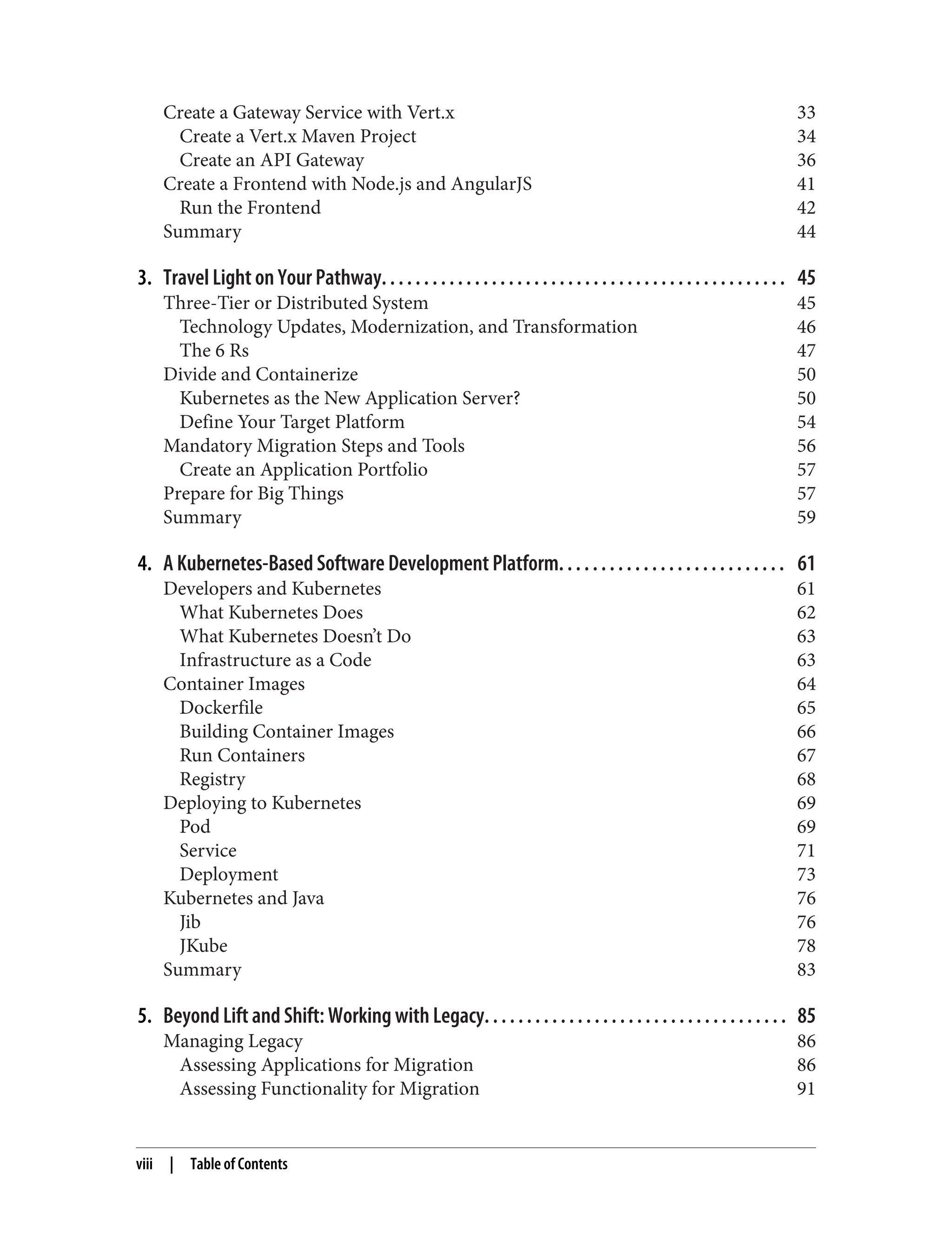 Create a Gateway Service with Vert.x 33
Create a Vert.x Maven Project 34
Create an API Gateway 36
Create a Frontend with Node.js and AngularJS 41
Run the Frontend 42
Summary 44
3. Travel Light on Your Pathway. . . . . . . . . . . . . . . . . . . . . . . . . . . . . . . . . . . . . . . . . . . . . . . . 45
Three-Tier or Distributed System 45
Technology Updates, Modernization, and Transformation 46
The 6 Rs 47
Divide and Containerize 50
Kubernetes as the New Application Server? 50
Define Your Target Platform 54
Mandatory Migration Steps and Tools 56
Create an Application Portfolio 57
Prepare for Big Things 57
Summary 59
4. A Kubernetes-Based Software Development Platform. . . . . . . . . . . . . . . . . . . . . . . . . . . 61
Developers and Kubernetes 61
What Kubernetes Does 62
What Kubernetes Doesn’t Do 63
Infrastructure as a Code 63
Container Images 64
Dockerfile 65
Building Container Images 66
Run Containers 67
Registry 68
Deploying to Kubernetes 69
Pod 69
Service 71
Deployment 73
Kubernetes and Java 76
Jib 76
JKube 78
Summary 83
5. Beyond Lift and Shift: Working with Legacy. . . . . . . . . . . . . . . . . . . . . . . . . . . . . . . . . . . . 85
Managing Legacy 86
Assessing Applications for Migration 86
Assessing Functionality for Migration 91
viii | Table of Contents
 