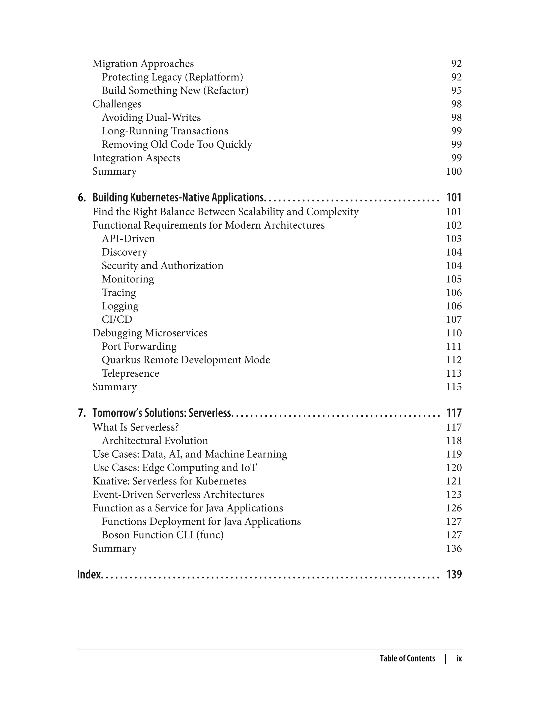 Migration Approaches 92
Protecting Legacy (Replatform) 92
Build Something New (Refactor) 95
Challenges 98
Avoiding Dual-Writes 98
Long-Running Transactions 99
Removing Old Code Too Quickly 99
Integration Aspects 99
Summary 100
6. Building Kubernetes-Native Applications. . . . . . . . . . . . . . . . . . . . . . . . . . . . . . . . . . . . . 101
Find the Right Balance Between Scalability and Complexity 101
Functional Requirements for Modern Architectures 102
API-Driven 103
Discovery 104
Security and Authorization 104
Monitoring 105
Tracing 106
Logging 106
CI/CD 107
Debugging Microservices 110
Port Forwarding 111
Quarkus Remote Development Mode 112
Telepresence 113
Summary 115
7. Tomorrow’s Solutions: Serverless. . . . . . . . . . . . . . . . . . . . . . . . . . . . . . . . . . . . . . . . . . . . 117
What Is Serverless? 117
Architectural Evolution 118
Use Cases: Data, AI, and Machine Learning 119
Use Cases: Edge Computing and IoT 120
Knative: Serverless for Kubernetes 121
Event-Driven Serverless Architectures 123
Function as a Service for Java Applications 126
Functions Deployment for Java Applications 127
Boson Function CLI (func) 127
Summary 136
Index. . . . . . . . . . . . . . . . . . . . . . . . . . . . . . . . . . . . . . . . . . . . . . . . . . . . . . . . . . . . . . . . . . . . . . . 139
Table of Contents | ix
 