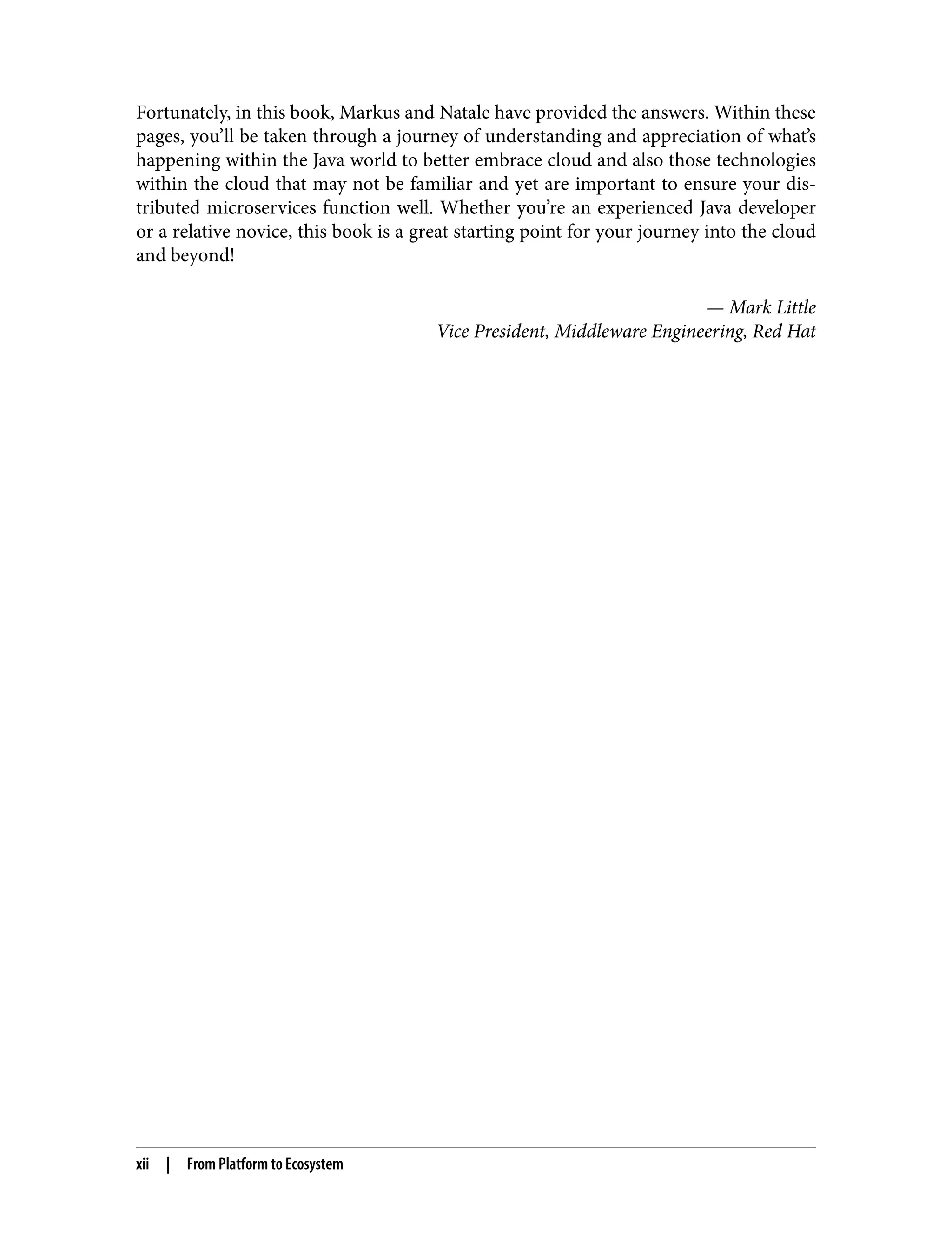 Fortunately, in this book, Markus and Natale have provided the answers. Within these
pages, you’ll be taken through a journey of understanding and appreciation of what’s
happening within the Java world to better embrace cloud and also those technologies
within the cloud that may not be familiar and yet are important to ensure your dis‐
tributed microservices function well. Whether you’re an experienced Java developer
or a relative novice, this book is a great starting point for your journey into the cloud
and beyond!
— Mark Little
Vice President, Middleware Engineering, Red Hat
xii | From Platform to Ecosystem
 