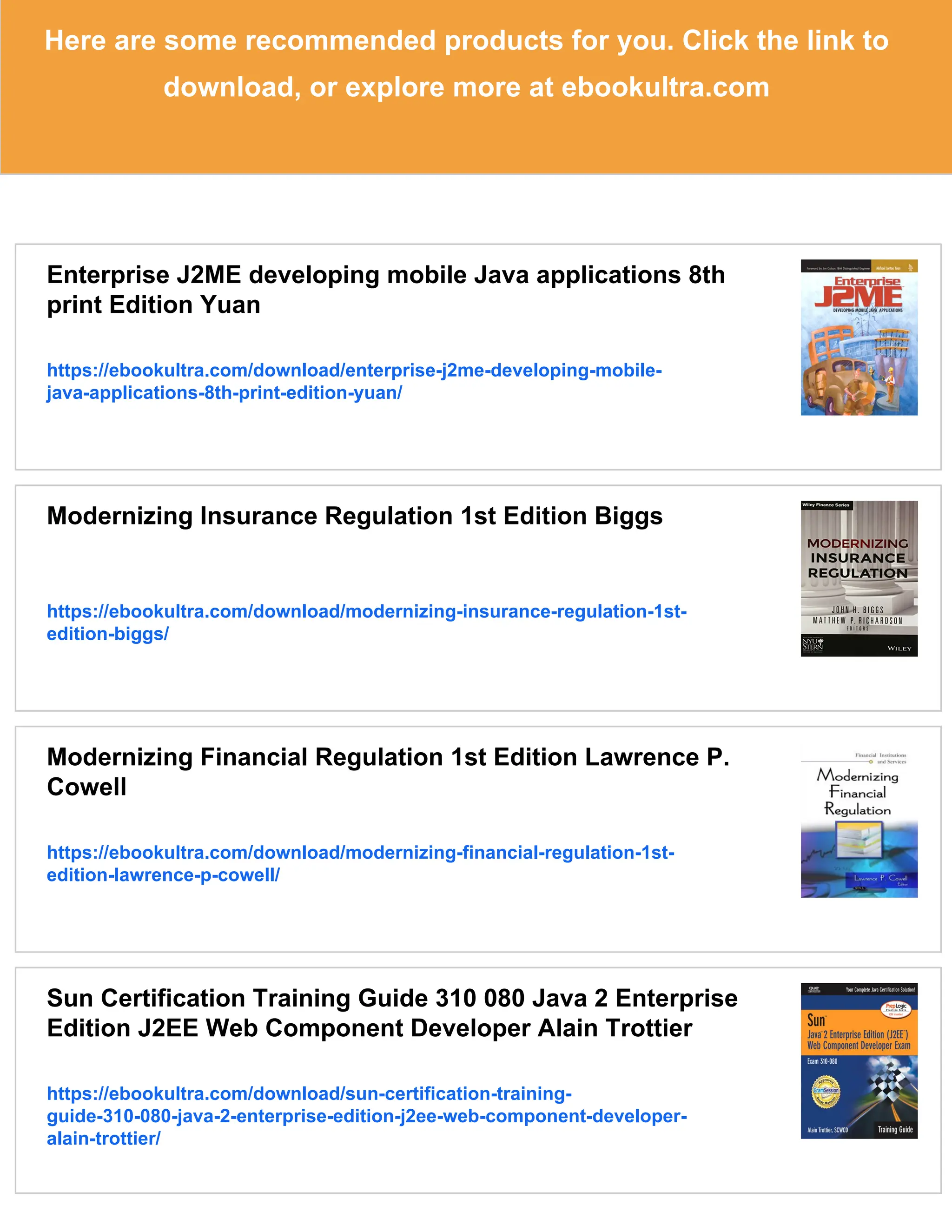 Here are some recommended products for you. Click the link to
download, or explore more at ebookultra.com
Enterprise J2ME developing mobile Java applications 8th
print Edition Yuan
https://ebookultra.com/download/enterprise-j2me-developing-mobile-
java-applications-8th-print-edition-yuan/
Modernizing Insurance Regulation 1st Edition Biggs
https://ebookultra.com/download/modernizing-insurance-regulation-1st-
edition-biggs/
Modernizing Financial Regulation 1st Edition Lawrence P.
Cowell
https://ebookultra.com/download/modernizing-financial-regulation-1st-
edition-lawrence-p-cowell/
Sun Certification Training Guide 310 080 Java 2 Enterprise
Edition J2EE Web Component Developer Alain Trottier
https://ebookultra.com/download/sun-certification-training-
guide-310-080-java-2-enterprise-edition-j2ee-web-component-developer-
alain-trottier/
 
