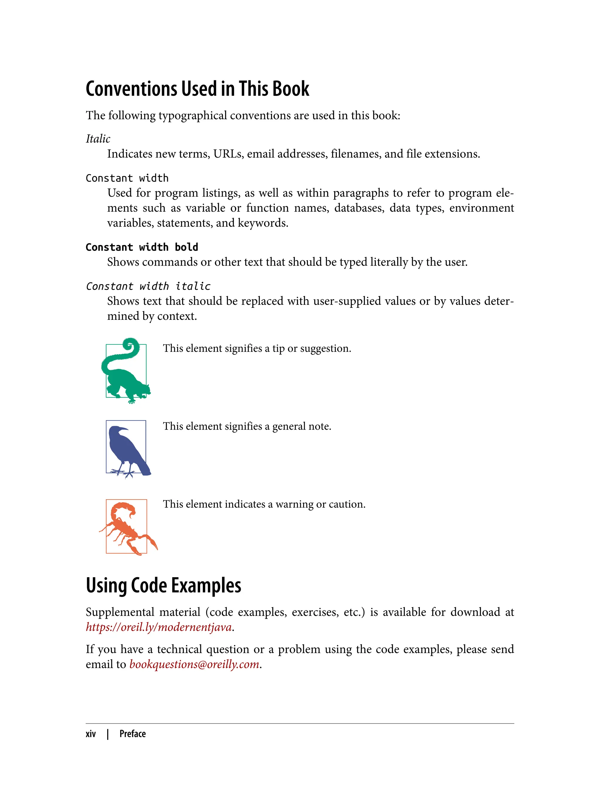 Conventions Used in This Book
The following typographical conventions are used in this book:
Italic
Indicates new terms, URLs, email addresses, filenames, and file extensions.
Constant width
Used for program listings, as well as within paragraphs to refer to program ele‐
ments such as variable or function names, databases, data types, environment
variables, statements, and keywords.
Constant width bold
Shows commands or other text that should be typed literally by the user.
Constant width italic
Shows text that should be replaced with user-supplied values or by values deter‐
mined by context.
This element signifies a tip or suggestion.
This element signifies a general note.
This element indicates a warning or caution.
Using Code Examples
Supplemental material (code examples, exercises, etc.) is available for download at
https://oreil.ly/modernentjava.
If you have a technical question or a problem using the code examples, please send
email to bookquestions@oreilly.com.
xiv | Preface
 