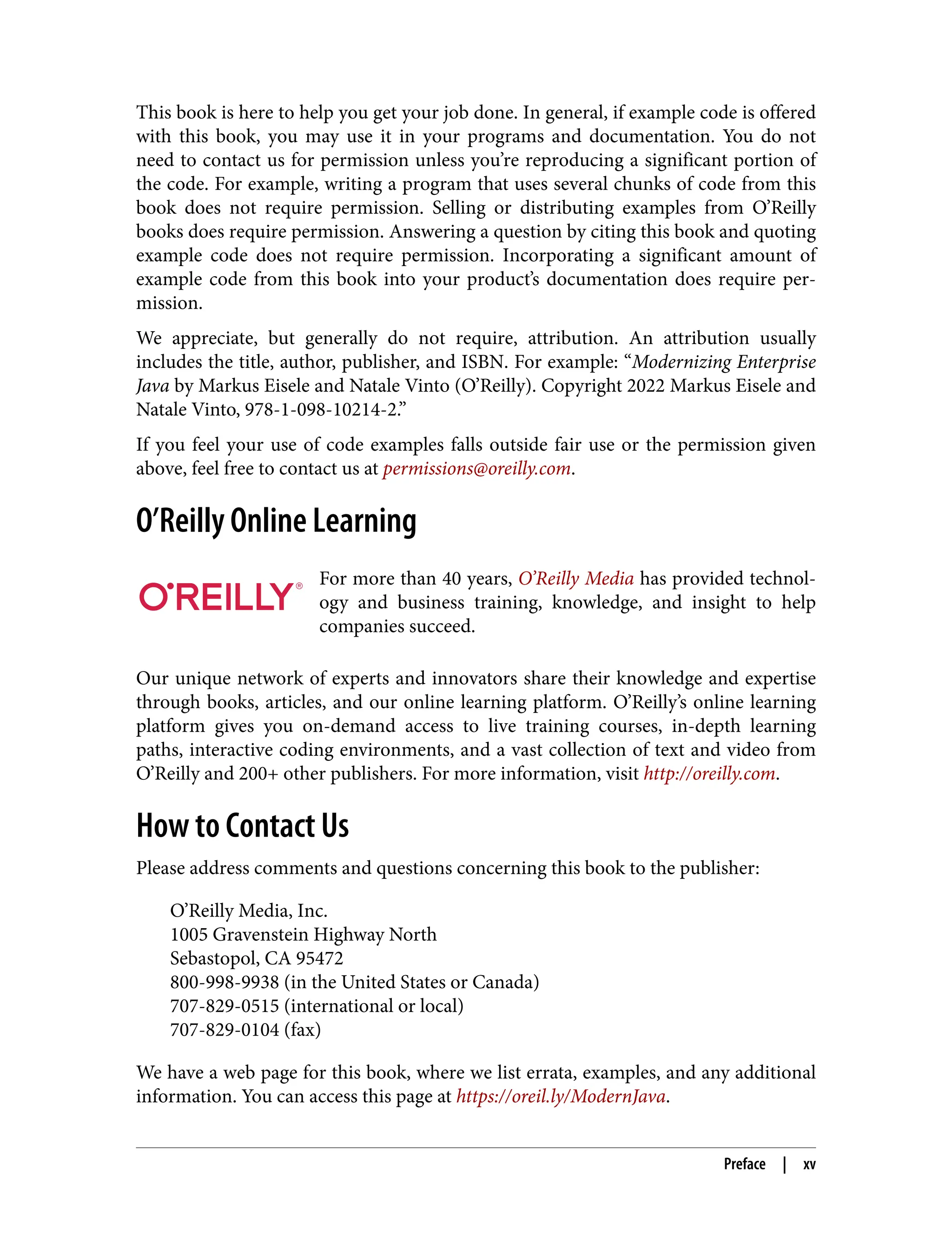 This book is here to help you get your job done. In general, if example code is offered
with this book, you may use it in your programs and documentation. You do not
need to contact us for permission unless you’re reproducing a significant portion of
the code. For example, writing a program that uses several chunks of code from this
book does not require permission. Selling or distributing examples from O’Reilly
books does require permission. Answering a question by citing this book and quoting
example code does not require permission. Incorporating a significant amount of
example code from this book into your product’s documentation does require per‐
mission.
We appreciate, but generally do not require, attribution. An attribution usually
includes the title, author, publisher, and ISBN. For example: “Modernizing Enterprise
Java by Markus Eisele and Natale Vinto (O’Reilly). Copyright 2022 Markus Eisele and
Natale Vinto, 978-1-098-10214-2.”
If you feel your use of code examples falls outside fair use or the permission given
above, feel free to contact us at permissions@oreilly.com.
O’Reilly Online Learning
For more than 40 years, O’Reilly Media has provided technol‐
ogy and business training, knowledge, and insight to help
companies succeed.
Our unique network of experts and innovators share their knowledge and expertise
through books, articles, and our online learning platform. O’Reilly’s online learning
platform gives you on-demand access to live training courses, in-depth learning
paths, interactive coding environments, and a vast collection of text and video from
O’Reilly and 200+ other publishers. For more information, visit http://oreilly.com.
How to Contact Us
Please address comments and questions concerning this book to the publisher:
O’Reilly Media, Inc.
1005 Gravenstein Highway North
Sebastopol, CA 95472
800-998-9938 (in the United States or Canada)
707-829-0515 (international or local)
707-829-0104 (fax)
We have a web page for this book, where we list errata, examples, and any additional
information. You can access this page at https://oreil.ly/ModernJava.
Preface | xv
 