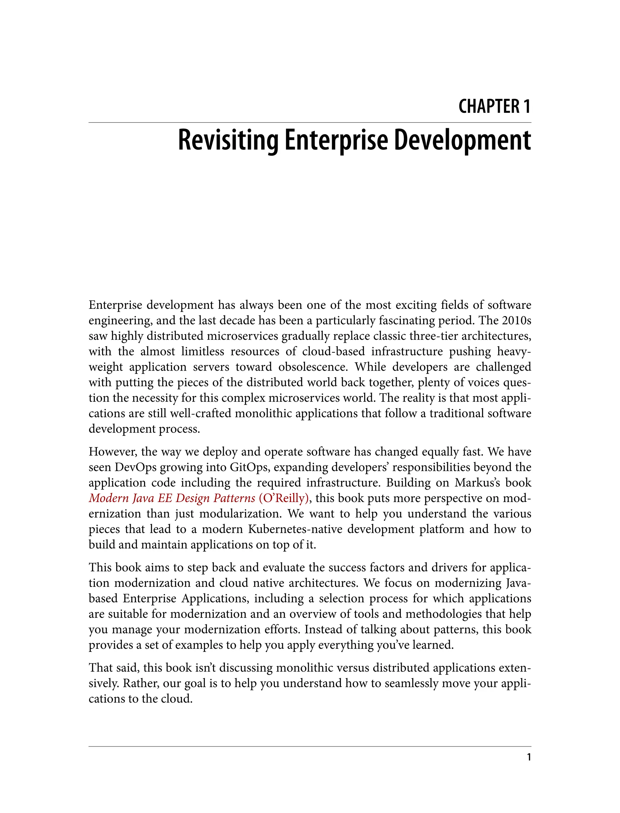 CHAPTER 1
Revisiting Enterprise Development
Enterprise development has always been one of the most exciting fields of software
engineering, and the last decade has been a particularly fascinating period. The 2010s
saw highly distributed microservices gradually replace classic three-tier architectures,
with the almost limitless resources of cloud-based infrastructure pushing heavy‐
weight application servers toward obsolescence. While developers are challenged
with putting the pieces of the distributed world back together, plenty of voices ques‐
tion the necessity for this complex microservices world. The reality is that most appli‐
cations are still well-crafted monolithic applications that follow a traditional software
development process.
However, the way we deploy and operate software has changed equally fast. We have
seen DevOps growing into GitOps, expanding developers’ responsibilities beyond the
application code including the required infrastructure. Building on Markus’s book
Modern Java EE Design Patterns (O’Reilly), this book puts more perspective on mod‐
ernization than just modularization. We want to help you understand the various
pieces that lead to a modern Kubernetes-native development platform and how to
build and maintain applications on top of it.
This book aims to step back and evaluate the success factors and drivers for applica‐
tion modernization and cloud native architectures. We focus on modernizing Java-
based Enterprise Applications, including a selection process for which applications
are suitable for modernization and an overview of tools and methodologies that help
you manage your modernization efforts. Instead of talking about patterns, this book
provides a set of examples to help you apply everything you’ve learned.
That said, this book isn’t discussing monolithic versus distributed applications exten‐
sively. Rather, our goal is to help you understand how to seamlessly move your appli‐
cations to the cloud.
1
 