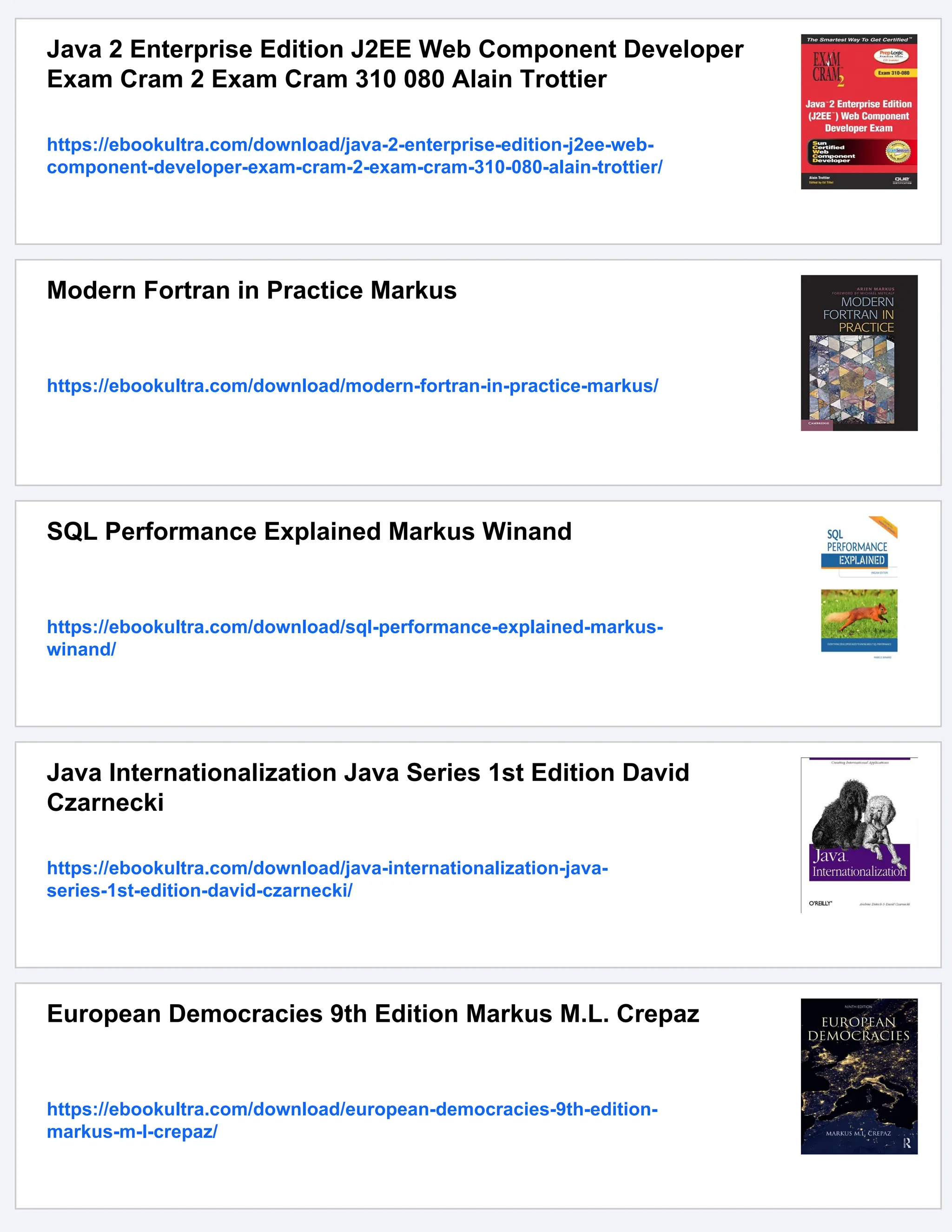 Java 2 Enterprise Edition J2EE Web Component Developer
Exam Cram 2 Exam Cram 310 080 Alain Trottier
https://ebookultra.com/download/java-2-enterprise-edition-j2ee-web-
component-developer-exam-cram-2-exam-cram-310-080-alain-trottier/
Modern Fortran in Practice Markus
https://ebookultra.com/download/modern-fortran-in-practice-markus/
SQL Performance Explained Markus Winand
https://ebookultra.com/download/sql-performance-explained-markus-
winand/
Java Internationalization Java Series 1st Edition David
Czarnecki
https://ebookultra.com/download/java-internationalization-java-
series-1st-edition-david-czarnecki/
European Democracies 9th Edition Markus M.L. Crepaz
https://ebookultra.com/download/european-democracies-9th-edition-
markus-m-l-crepaz/
 