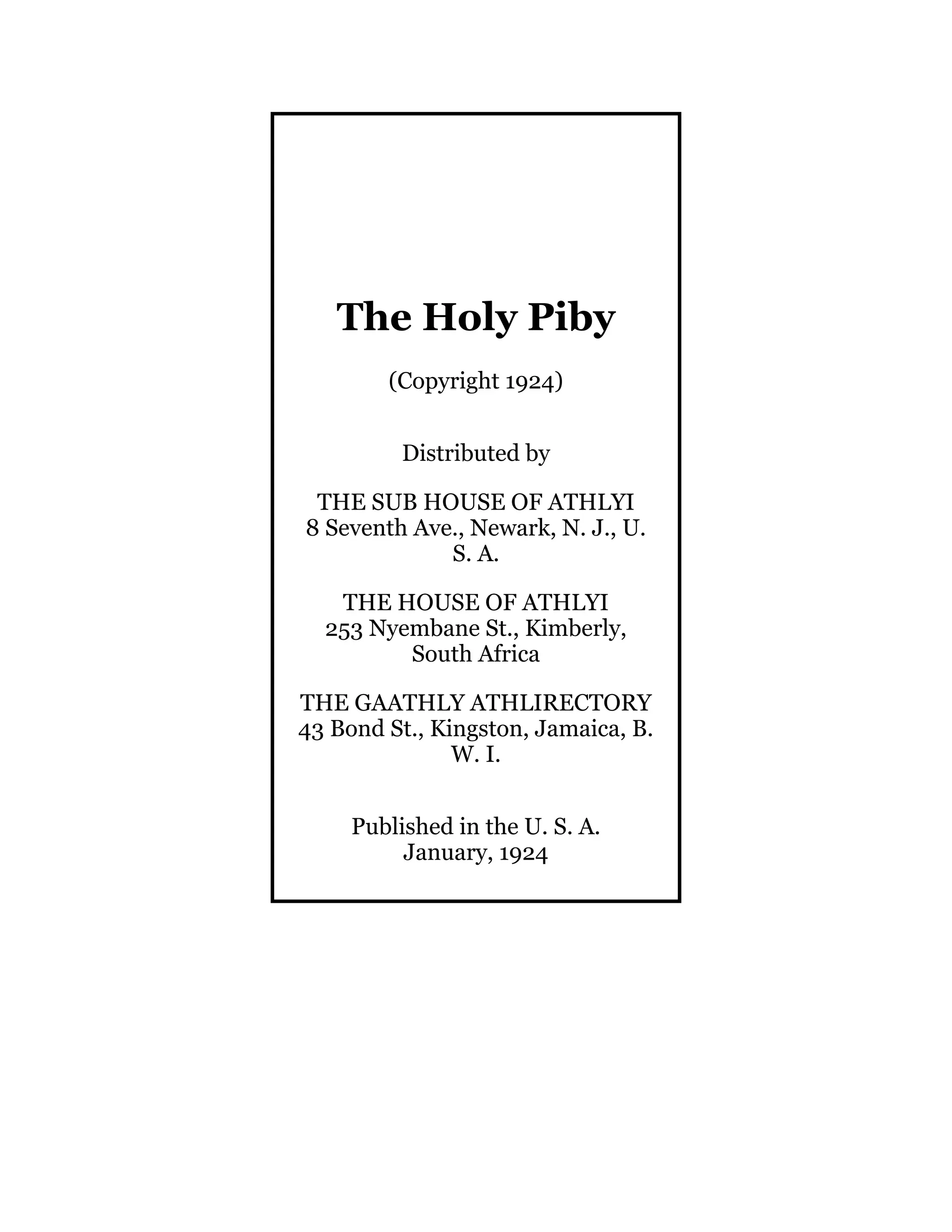 The Holy Piby
(Copyright 1924)
Distributed by
THE SUB HOUSE OF ATHLYI
8 Seventh Ave., Newark, N. J., U.
S. A.
THE HOUSE OF ATHLYI
253 Nyembane St., Kimberly,
South Africa
THE GAATHLY ATHLIRECTORY
43 Bond St., Kingston, Jamaica, B.
W. I.
Published in the U. S. A.
January, 1924
 