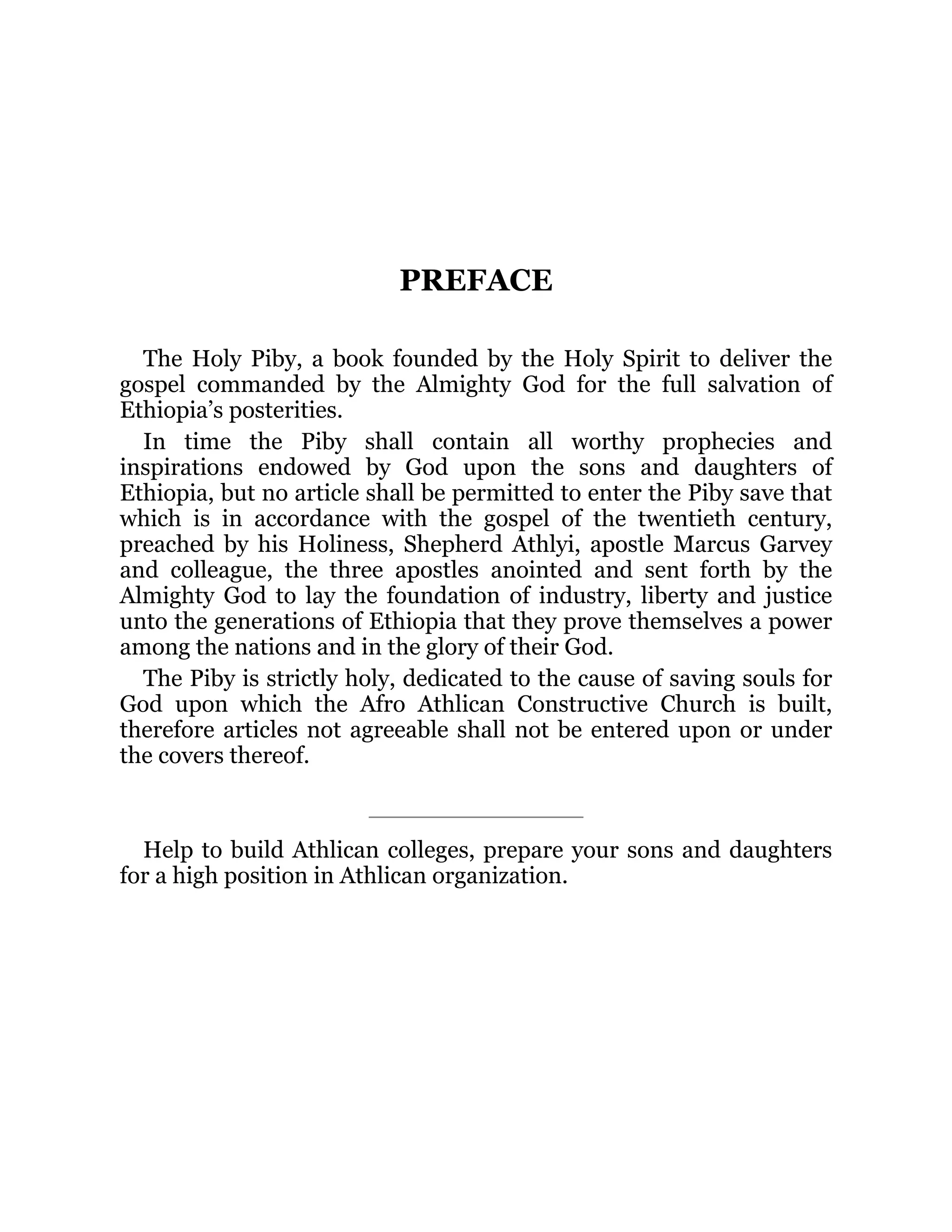 PREFACE
The Holy Piby, a book founded by the Holy Spirit to deliver the
gospel commanded by the Almighty God for the full salvation of
Ethiopia’s posterities.
In time the Piby shall contain all worthy prophecies and
inspirations endowed by God upon the sons and daughters of
Ethiopia, but no article shall be permitted to enter the Piby save that
which is in accordance with the gospel of the twentieth century,
preached by his Holiness, Shepherd Athlyi, apostle Marcus Garvey
and colleague, the three apostles anointed and sent forth by the
Almighty God to lay the foundation of industry, liberty and justice
unto the generations of Ethiopia that they prove themselves a power
among the nations and in the glory of their God.
The Piby is strictly holy, dedicated to the cause of saving souls for
God upon which the Afro Athlican Constructive Church is built,
therefore articles not agreeable shall not be entered upon or under
the covers thereof.
Help to build Athlican colleges, prepare your sons and daughters
for a high position in Athlican organization.
 