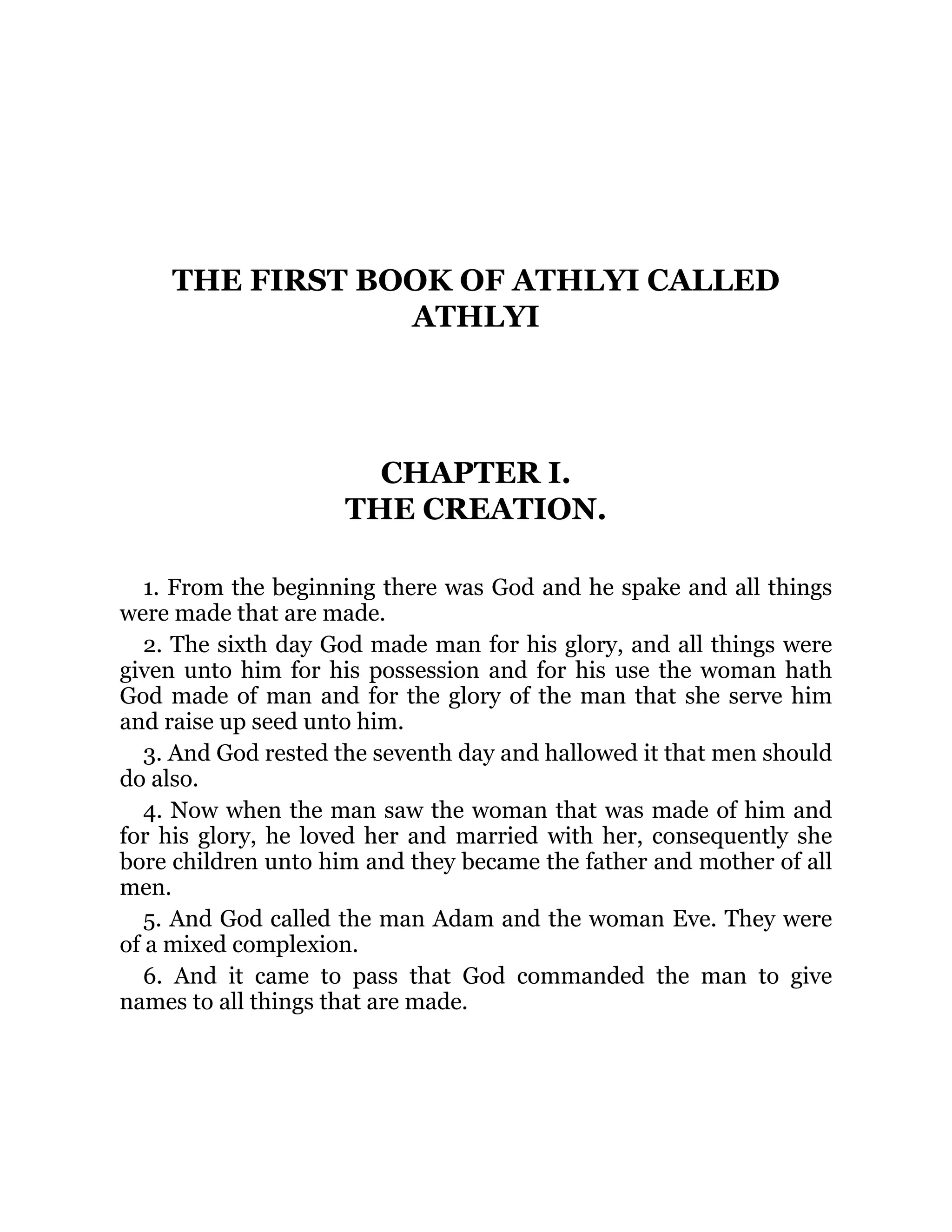 THE FIRST BOOK OF ATHLYI CALLED
ATHLYI
CHAPTER I.
THE CREATION.
1. From the beginning there was God and he spake and all things
were made that are made.
2. The sixth day God made man for his glory, and all things were
given unto him for his possession and for his use the woman hath
God made of man and for the glory of the man that she serve him
and raise up seed unto him.
3. And God rested the seventh day and hallowed it that men should
do also.
4. Now when the man saw the woman that was made of him and
for his glory, he loved her and married with her, consequently she
bore children unto him and they became the father and mother of all
men.
5. And God called the man Adam and the woman Eve. They were
of a mixed complexion.
6. And it came to pass that God commanded the man to give
names to all things that are made.
 