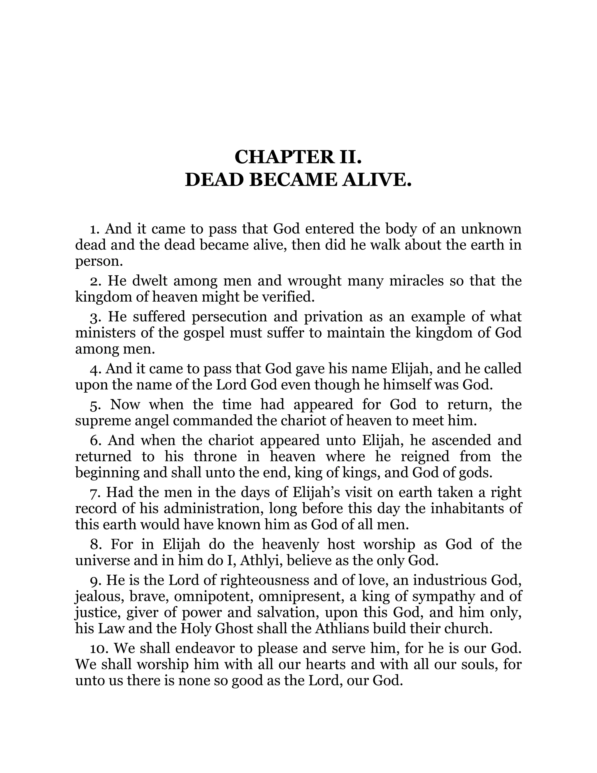 CHAPTER II.
DEAD BECAME ALIVE.
1. And it came to pass that God entered the body of an unknown
dead and the dead became alive, then did he walk about the earth in
person.
2. He dwelt among men and wrought many miracles so that the
kingdom of heaven might be verified.
3. He suffered persecution and privation as an example of what
ministers of the gospel must suffer to maintain the kingdom of God
among men.
4. And it came to pass that God gave his name Elijah, and he called
upon the name of the Lord God even though he himself was God.
5. Now when the time had appeared for God to return, the
supreme angel commanded the chariot of heaven to meet him.
6. And when the chariot appeared unto Elijah, he ascended and
returned to his throne in heaven where he reigned from the
beginning and shall unto the end, king of kings, and God of gods.
7. Had the men in the days of Elijah’s visit on earth taken a right
record of his administration, long before this day the inhabitants of
this earth would have known him as God of all men.
8. For in Elijah do the heavenly host worship as God of the
universe and in him do I, Athlyi, believe as the only God.
9. He is the Lord of righteousness and of love, an industrious God,
jealous, brave, omnipotent, omnipresent, a king of sympathy and of
justice, giver of power and salvation, upon this God, and him only,
his Law and the Holy Ghost shall the Athlians build their church.
10. We shall endeavor to please and serve him, for he is our God.
We shall worship him with all our hearts and with all our souls, for
unto us there is none so good as the Lord, our God.
 