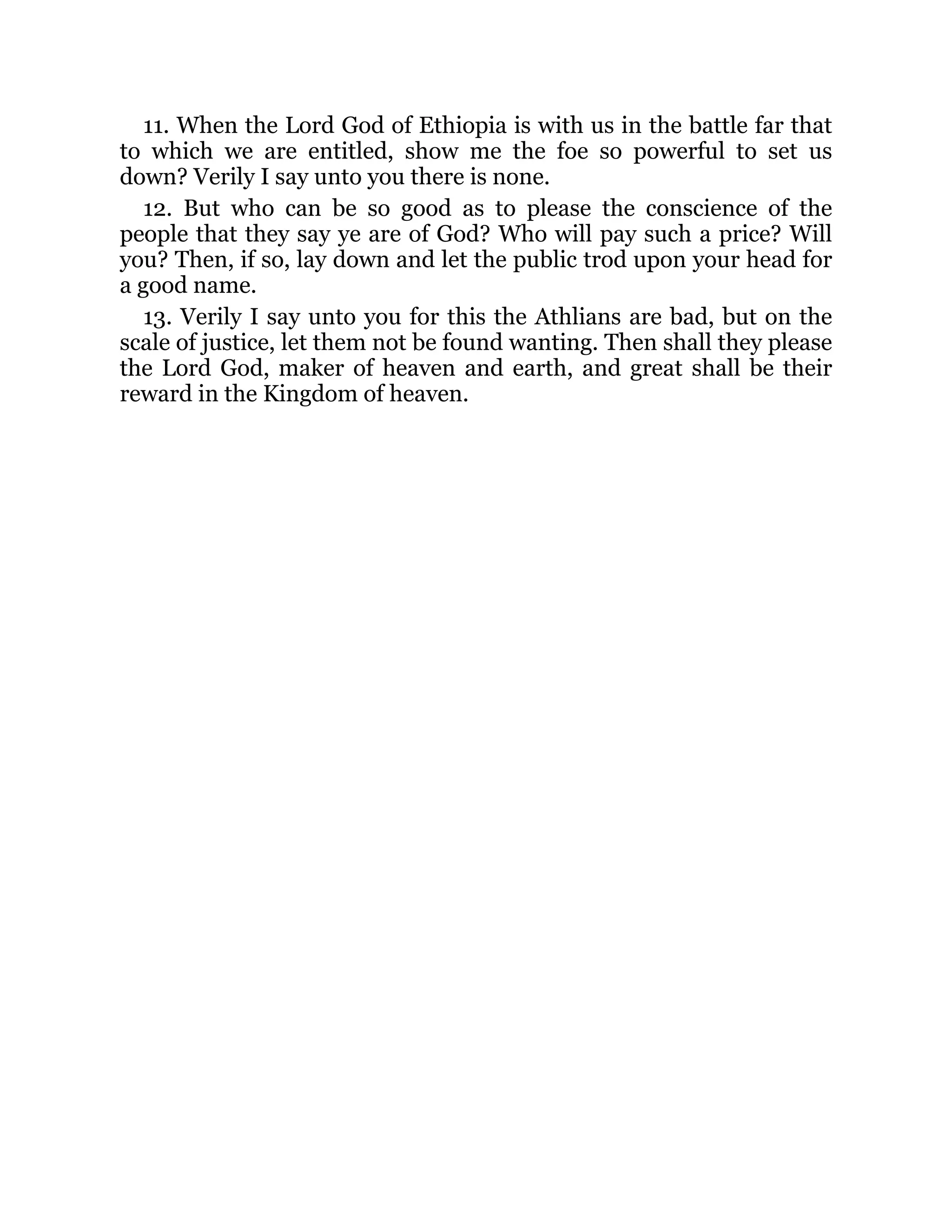 11. When the Lord God of Ethiopia is with us in the battle far that
to which we are entitled, show me the foe so powerful to set us
down? Verily I say unto you there is none.
12. But who can be so good as to please the conscience of the
people that they say ye are of God? Who will pay such a price? Will
you? Then, if so, lay down and let the public trod upon your head for
a good name.
13. Verily I say unto you for this the Athlians are bad, but on the
scale of justice, let them not be found wanting. Then shall they please
the Lord God, maker of heaven and earth, and great shall be their
reward in the Kingdom of heaven.
 