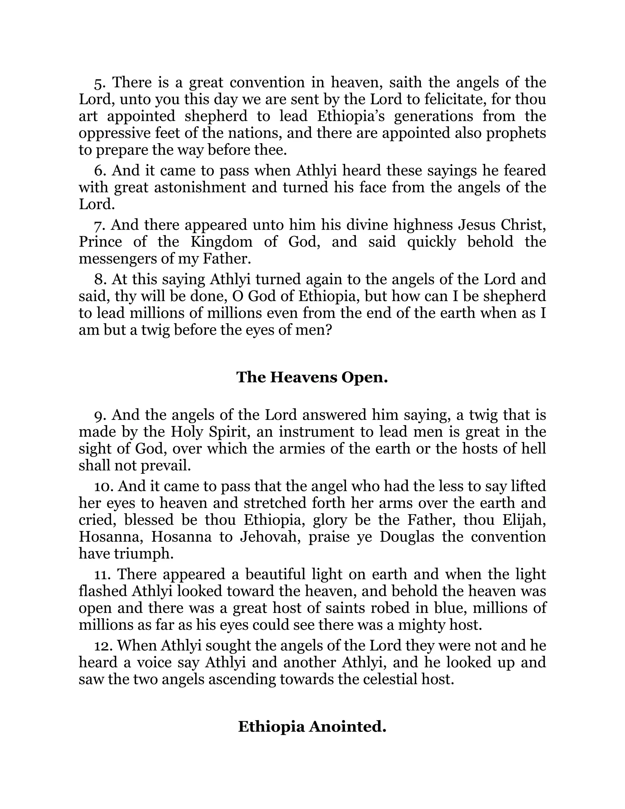 5. There is a great convention in heaven, saith the angels of the
Lord, unto you this day we are sent by the Lord to felicitate, for thou
art appointed shepherd to lead Ethiopia’s generations from the
oppressive feet of the nations, and there are appointed also prophets
to prepare the way before thee.
6. And it came to pass when Athlyi heard these sayings he feared
with great astonishment and turned his face from the angels of the
Lord.
7. And there appeared unto him his divine highness Jesus Christ,
Prince of the Kingdom of God, and said quickly behold the
messengers of my Father.
8. At this saying Athlyi turned again to the angels of the Lord and
said, thy will be done, O God of Ethiopia, but how can I be shepherd
to lead millions of millions even from the end of the earth when as I
am but a twig before the eyes of men?
The Heavens Open.
9. And the angels of the Lord answered him saying, a twig that is
made by the Holy Spirit, an instrument to lead men is great in the
sight of God, over which the armies of the earth or the hosts of hell
shall not prevail.
10. And it came to pass that the angel who had the less to say lifted
her eyes to heaven and stretched forth her arms over the earth and
cried, blessed be thou Ethiopia, glory be the Father, thou Elijah,
Hosanna, Hosanna to Jehovah, praise ye Douglas the convention
have triumph.
11. There appeared a beautiful light on earth and when the light
flashed Athlyi looked toward the heaven, and behold the heaven was
open and there was a great host of saints robed in blue, millions of
millions as far as his eyes could see there was a mighty host.
12. When Athlyi sought the angels of the Lord they were not and he
heard a voice say Athlyi and another Athlyi, and he looked up and
saw the two angels ascending towards the celestial host.
Ethiopia Anointed.
 
