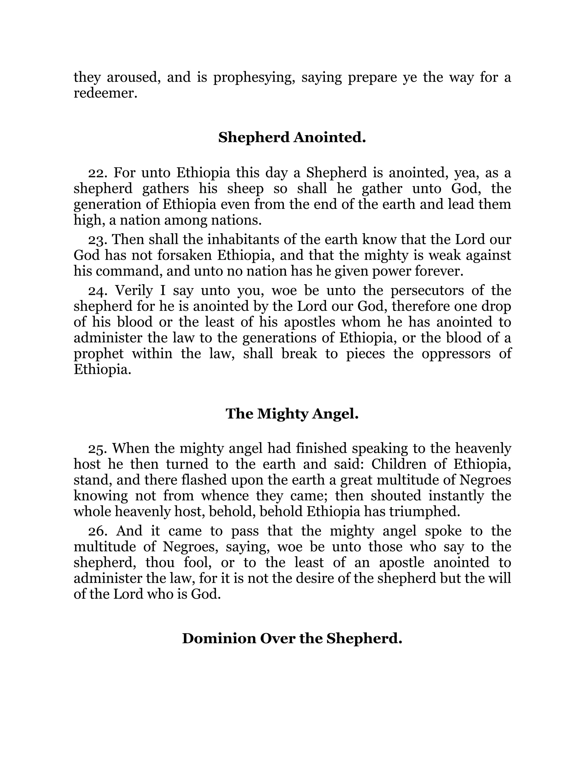they aroused, and is prophesying, saying prepare ye the way for a
redeemer.
Shepherd Anointed.
22. For unto Ethiopia this day a Shepherd is anointed, yea, as a
shepherd gathers his sheep so shall he gather unto God, the
generation of Ethiopia even from the end of the earth and lead them
high, a nation among nations.
23. Then shall the inhabitants of the earth know that the Lord our
God has not forsaken Ethiopia, and that the mighty is weak against
his command, and unto no nation has he given power forever.
24. Verily I say unto you, woe be unto the persecutors of the
shepherd for he is anointed by the Lord our God, therefore one drop
of his blood or the least of his apostles whom he has anointed to
administer the law to the generations of Ethiopia, or the blood of a
prophet within the law, shall break to pieces the oppressors of
Ethiopia.
The Mighty Angel.
25. When the mighty angel had finished speaking to the heavenly
host he then turned to the earth and said: Children of Ethiopia,
stand, and there flashed upon the earth a great multitude of Negroes
knowing not from whence they came; then shouted instantly the
whole heavenly host, behold, behold Ethiopia has triumphed.
26. And it came to pass that the mighty angel spoke to the
multitude of Negroes, saying, woe be unto those who say to the
shepherd, thou fool, or to the least of an apostle anointed to
administer the law, for it is not the desire of the shepherd but the will
of the Lord who is God.
Dominion Over the Shepherd.
 